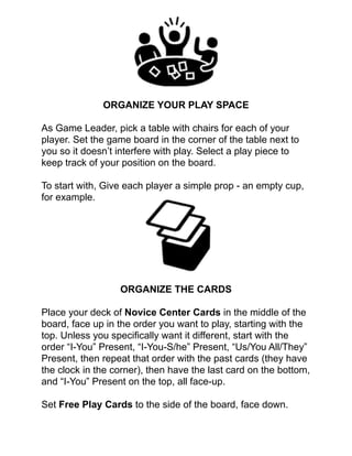 !
!
!
!
!
ORGANIZE YOUR PLAY SPACE!
!
As Game Leader, pick a table with chairs for each of your
player. Set the game board in the corner of the table next to
you so it doesn’t interfere with play. Select a play piece to
keep track of your position on the board.!
!
To start with, Give each player a simple prop - an empty cup,
for example. !
!
!
!
!
!
!
!
ORGANIZE THE CARDS!
!
Place your deck of Novice Center Cards in the middle of the
board, face up in the order you want to play, starting with the
top. Unless you speciﬁcally want it different, start with the
order “I-You” Present, “I-You-S/he” Present, “Us/You All/They”
Present, then repeat that order with the past cards (they have
the clock in the corner), then have the last card on the bottom,
and “I-You” Present on the top, all face-up. !
!
Set Free Play Cards to the side of the board, face down. !
 