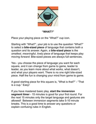 !
!
!
!
!
!
“WHAT?”!
!
Place your playing piece on the “What?” cup icon. !
!
Starting with “What?”, your job is to use the question “What?”
to select a bite-sized piece of language that contains both a
question and its answer. Again, a bite-sized piece is the
smallest, meaningful, lively piece of language that keeps play
moving forward. Bite-sized pieces are always full sentences.!
!
Yes - you choose the piece of language you want for each
square, and it can change from game to game, leader to
leader, as you learn more about what works, what doesn’t,
and what your players want. There is no one right bite-sized
piece. Half the fun is changing your mind from game to game.!
!
A good starting piece for this square is, “What is that?” - “That
is a cup.” Easy! !
!
If you have mastered basic play, start the immersion
segment timer - 15 minutes is good for your ﬁrst round. For
the next 15 minutes only the target language and gestures are
allowed! Between immersion segments take 5-10 minute
breaks. This is a good time to answer any questions or
explain confusing rules in English.!
!
 