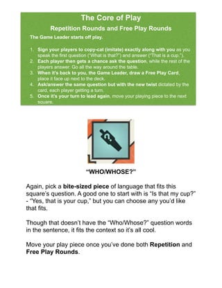 !
!
!
!
!
!
!
!
“WHO/WHOSE?”!
!
Again, pick a bite-sized piece of language that ﬁts this
square’s question. A good one to start with is “Is that my cup?”
- “Yes, that is your cup,” but you can choose any you’d like
that ﬁts.!
!
Though that doesn’t have the “Who/Whose?” question words
in the sentence, it ﬁts the context so it’s all cool. !
!
Move your play piece once you’ve done both Repetition and
Free Play Rounds.!
The Core of Play!!
Repetition Rounds and Free Play Rounds!
!
The Game Leader starts off play.!
!!
1. Sign your players to copy-cat (imitate) exactly along with you as you
speak the ﬁrst question (“What is that?”) and answer (“That is a cup.”). !
2. Each player then gets a chance ask the question, while the rest of the
players answer. Go all the way around the table. !
3. When it’s back to you, the Game Leader, draw a Free Play Card,
place it face up next to the deck. !
4. Ask/answer the same question but with the new twist dictated by the
card, each player getting a turn. !
5. Once it’s your turn to lead again, move your playing piece to the next
square.!
 