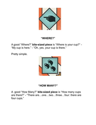 !
!
!
!
!
!
!
!
“WHERE?”!
!
A good “Where?” bite-sized piece is “Where is your cup?” -
“My cup is here.” - “Oh, yes, your cup is there.”!
!
Pretty simple.!
!
!
!
!
!
!
!
!
!
“HOW MANY?”!
!
A good “How Many?” bite-sized piece is “How many cups
are there?” - “There are…one…two…three…four: there are
four cups.”!
!
!
!
!
 