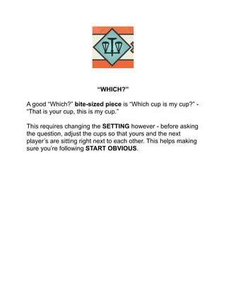 !
!
!
!
!
!
!
!
“WHICH?”!
!
A good “Which?” bite-sized piece is “Which cup is my cup?” -
“That is your cup, this is my cup.”!
!
This requires changing the SETTING however - before asking
the question, adjust the cups so that yours and the next
player’s are sitting right next to each other. This helps making
sure you’re following START OBVIOUS.!
!
!
!
!
!
!
!
!
!
!
!
!
!
!
!
 