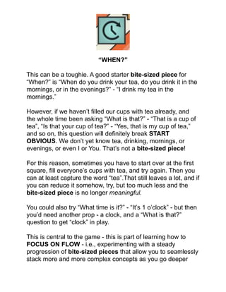 !
!
!
!
“WHEN?”!
!
This can be a toughie. A good starter bite-sized piece for
“When?” is “When do you drink your tea, do you drink it in the
mornings, or in the evenings?” - “I drink my tea in the
mornings.”!
!
However, if we haven’t ﬁlled our cups with tea already, and
the whole time been asking “What is that?” - “That is a cup of
tea”, “Is that your cup of tea?” - “Yes, that is my cup of tea,”
and so on, this question will deﬁnitely break START
OBVIOUS. We don’t yet know tea, drinking, mornings, or
evenings, or even I or You. That’s not a bite-sized piece!!
!
For this reason, sometimes you have to start over at the ﬁrst
square, ﬁll everyone’s cups with tea, and try again. Then you
can at least capture the word “tea”.That still leaves a lot, and if
you can reduce it somehow, try, but too much less and the
bite-sized piece is no longer meaningful.!
!
You could also try “What time is it?” - “It’s 1 o’clock” - but then
you’d need another prop - a clock, and a “What is that?”
question to get “clock” in play.!
!
This is central to the game - this is part of learning how to
FOCUS ON FLOW - i.e., experimenting with a steady
progression of bite-sized pieces that allow you to seamlessly
stack more and more complex concepts as you go deeper
 