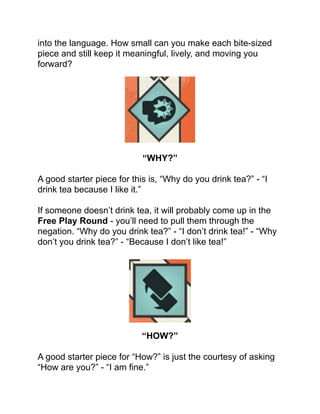 into the language. How small can you make each bite-sized
piece and still keep it meaningful, lively, and moving you
forward?!
!
!
!
!
!
!
!
!
“WHY?”!
!
A good starter piece for this is, “Why do you drink tea?” - “I
drink tea because I like it.”!
!
If someone doesn’t drink tea, it will probably come up in the
Free Play Round - you’ll need to pull them through the
negation. “Why do you drink tea?” - “I don’t drink tea!” - “Why
don’t you drink tea?” - “Because I don’t like tea!”!
!
!
!
!
!
!
!
!
“HOW?”!
!
A good starter piece for “How?” is just the courtesy of asking
“How are you?” - “I am ﬁne.”!
 