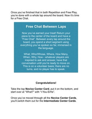 Once you’ve ﬁnished that in both Repetition and Free Play,
you’re done with a whole lap around the board. Now it’s time
for a Free Chat.!
!
!
Congratulations!!
!
Take the top Novice Center Card, put it on the bottom, and
start over at “What?” with “I-You-S/He”.!
!
Once you’ve moved through all the Novice Center Cards,
you’ll switch them out for the Intermediate Center Cards.!
!
Free Chat Between Laps!
!
Now you’ve earned your treat! Return your
piece to the center of the board and have a
“Free Chat”. Between every lap around the
board, you spend a short segment using
everything you’ve spoken so far, immersed in
the language. !
!
What, Who/Whose, Where, How Many,
When, Why, How - whatever players are
inspired to ask and answer, have that
conversation until you’re ready to move on.
This is on a volunteer basis; there are no
turns, and no player has to speak.!
 