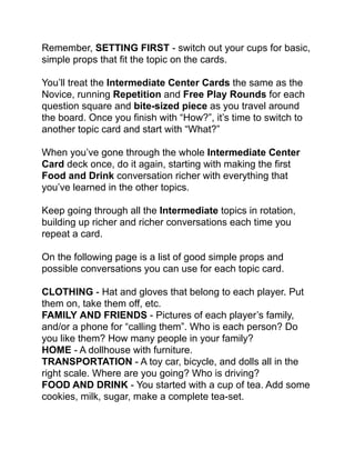 Remember, SETTING FIRST - switch out your cups for basic,
simple props that ﬁt the topic on the cards. !
!
You’ll treat the Intermediate Center Cards the same as the
Novice, running Repetition and Free Play Rounds for each
question square and bite-sized piece as you travel around
the board. Once you ﬁnish with “How?”, it’s time to switch to
another topic card and start with “What?”!
!
When you’ve gone through the whole Intermediate Center
Card deck once, do it again, starting with making the ﬁrst
Food and Drink conversation richer with everything that
you’ve learned in the other topics.!
!
Keep going through all the Intermediate topics in rotation,
building up richer and richer conversations each time you
repeat a card. !
!
On the following page is a list of good simple props and
possible conversations you can use for each topic card.!
!
CLOTHING - Hat and gloves that belong to each player. Put
them on, take them off, etc.!
FAMILY AND FRIENDS - Pictures of each player’s family,
and/or a phone for “calling them”. Who is each person? Do
you like them? How many people in your family? !
HOME - A dollhouse with furniture. !
TRANSPORTATION - A toy car, bicycle, and dolls all in the
right scale. Where are you going? Who is driving? !
FOOD AND DRINK - You started with a cup of tea. Add some
cookies, milk, sugar, make a complete tea-set.!
 