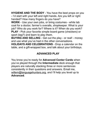 HYGIENE AND THE BODY - You have the best props on you
- I’d start with your left and right hands. Are you left or right
handed? How many ﬁngers do you have?!
WORK - Use your own jobs, or bring costumes - white lab
coat for a doctor, farmer’s overalls, shopkeeper. What is your
job? Who do you work for? Where is it? When do you work?!
PLAY - Pick your favorite simple board game (checkers) or
sport (tag?) and learn to play them.!
BUYING AND SELLING - Get out the play - or real! - money
and use what you’ve had in the other conversations.!
HOLIDAYS AND CELEBRATIONS - Drop a calendar on the
table, and a gift-wrapped box, and talk about your birthdays.!
!
ADVANCED PLAY!
!
You know you’re ready for Advanced Center Cards when
you’ve played through the Intermediate deck enough that
players are naturally stacking three or more sentences
consistently in their questions and answers. Email me,
willem@languagehunters.org, and I’ll help you level up to
Advanced.!
!
 