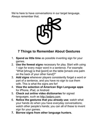 We’re here to have conversations in our target language.
Always remember that.!
!
!
!
!
!
!
!
!
7 Things to Remember About Gestures!
!
1. Spend as little time as possible inventing sign for your
games. !
2. Use the fewest signs necessary for play. Start with using
1 sign for every major word in a sentence. For example:
“What [shrug] is that [point] on the table [smack one palm
on the back of your other hand]?”!
3. Add signs whenever players consistently forget a word or
part of a sentence, and you have no sign to cue them
with. This is what the signs are for!!
4. View the selection of American Sign Language apps
for iPhone, iPad, or Android!
5. Check out online video dictionaries for signed
languages, such as http://aslpro.com.!
6. Notice the gestures that you already use; watch what
your hands do when you have everyday conversations;
watch other people’s hands; you can all of these to invent
sign for your games.!
7. Borrow signs from other language hunters.!
 