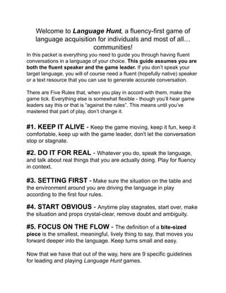 Welcome to Language Hunt, a ﬂuency-ﬁrst game of
language acquisition for individuals and most of all…
communities!!!
In this packet is everything you need to guide you through having ﬂuent
conversations in a language of your choice. This guide assumes you are
both the ﬂuent speaker and the game leader. If you don’t speak your
target language, you will of course need a ﬂuent (hopefully native) speaker
or a text resource that you can use to generate accurate conversation.!
!
There are Five Rules that, when you play in accord with them, make the
game tick. Everything else is somewhat ﬂexible - though you’ll hear game
leaders say this or that is “against the rules”. This means until you’ve
mastered that part of play, don’t change it.!
!
#1. KEEP IT ALIVE - Keep the game moving, keep it fun, keep it
comfortable, keep up with the game leader, don't let the conversation
stop or stagnate.!
!
#2. DO IT FOR REAL - Whatever you do, speak the language,
and talk about real things that you are actually doing. Play for ﬂuency
in context.!
!
#3. SETTING FIRST - Make sure the situation on the table and
the environment around you are driving the language in play
according to the ﬁrst four rules.!
!
#4. START OBVIOUS - Anytime play stagnates, start over, make
the situation and props crystal-clear, remove doubt and ambiguity.!
!
#5. FOCUS ON THE FLOW - The deﬁnition of a bite-sized
piece is the smallest, meaningful, lively thing to say, that moves you
forward deeper into the language. Keep turns small and easy.!
!
Now that we have that out of the way, here are 9 speciﬁc guidelines
for leading and playing Language Hunt games.!
 