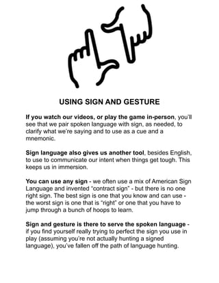 !
!
!
!
!
!
!
!
!
!
USING SIGN AND GESTURE!
!
If you watch our videos, or play the game in-person, you’ll
see that we pair spoken language with sign, as needed, to
clarify what we’re saying and to use as a cue and a
mnemonic.!
!
Sign language also gives us another tool, besides English,
to use to communicate our intent when things get tough. This
keeps us in immersion.!
!
You can use any sign - we often use a mix of American Sign
Language and invented “contract sign” - but there is no one
right sign. The best sign is one that you know and can use -
the worst sign is one that is “right” or one that you have to
jump through a bunch of hoops to learn.!
!
Sign and gesture is there to serve the spoken language -
if you ﬁnd yourself really trying to perfect the sign you use in
play (assuming you’re not actually hunting a signed
language), you’ve fallen off the path of language hunting. !
!
 