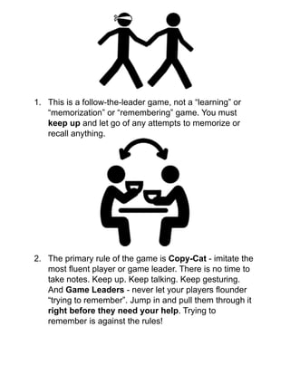 !
!
!
!
!
!
1. This is a follow-the-leader game, not a “learning” or
“memorization” or “remembering” game. You must
keep up and let go of any attempts to memorize or
recall anything.!
!
!
!
!
!
!
!
!
!
!
!
2. The primary rule of the game is Copy-Cat - imitate the
most ﬂuent player or game leader. There is no time to
take notes. Keep up. Keep talking. Keep gesturing.
And Game Leaders - never let your players ﬂounder
“trying to remember”. Jump in and pull them through it
right before they need your help. Trying to
remember is against the rules! !
!
 