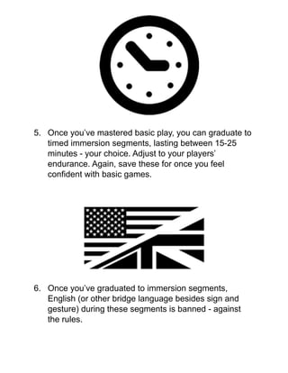 !
!
!
!
!
!
!
!
!
5. Once you’ve mastered basic play, you can graduate to
timed immersion segments, lasting between 15-25
minutes - your choice. Adjust to your players’
endurance. Again, save these for once you feel
conﬁdent with basic games.!
!
!
!
!
!
!
!
!
!
!
6. Once you’ve graduated to immersion segments,
English (or other bridge language besides sign and
gesture) during these segments is banned - against
the rules.!
!
 