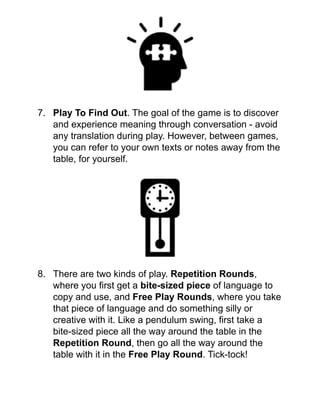 !
!
!
!
!
!
7. Play To Find Out. The goal of the game is to discover
and experience meaning through conversation - avoid
any translation during play. However, between games,
you can refer to your own texts or notes away from the
table, for yourself.!
!
!
!
!
!
!
!
!
!
8. There are two kinds of play. Repetition Rounds,
where you ﬁrst get a bite-sized piece of language to
copy and use, and Free Play Rounds, where you take
that piece of language and do something silly or
creative with it. Like a pendulum swing, ﬁrst take a
bite-sized piece all the way around the table in the
Repetition Round, then go all the way around the
table with it in the Free Play Round. Tick-tock!!
!
 