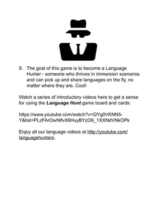 !
!
!
!
!
!
!
!
9. The goal of this game is to become a Language
Hunter - someone who thrives in immersion scenarios
and can pick up and share languages on the ﬂy, no
matter where they are. Cool!!
!
Watch a series of introductory videos here to get a sense
for using the Language Hunt game board and cards:!
!
https://www.youtube.com/watch?v=QYg0VKNN5-
Y&list=PLzFArOwNlfvX6HuyBYzO6_1XXNdVNkOPk!
!
Enjoy all our language videos at http://youtube.com/
languagehunters.!
!
!
!
!
!
!
!
 