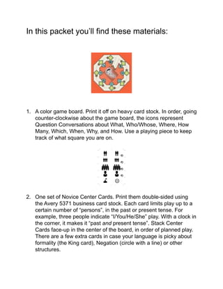In this packet you’ll ﬁnd these materials:!
!
!
!
!
!
!
!
!
!
1. A color game board. Print it off on heavy card stock. In order, going
counter-clockwise about the game board, the icons represent
Question Conversations about What, Who/Whose, Where, How
Many, Which, When, Why, and How. Use a playing piece to keep
track of what square you are on.!
!
!
!
!
!
!
!
!
2. One set of Novice Center Cards. Print them double-sided using
the Avery 5371 business card stock. Each card limits play up to a
certain number of “persons”, in the past or present tense. For
example, three people indicate “I/You/He/She” play. With a clock in
the corner, it makes it “past and present tense”. Stack Center
Cards face-up in the center of the board, in order of planned play.
There are a few extra cards in case your language is picky about
formality (the King card), Negation (circle with a line) or other
structures.!
!
Avery 5371
 