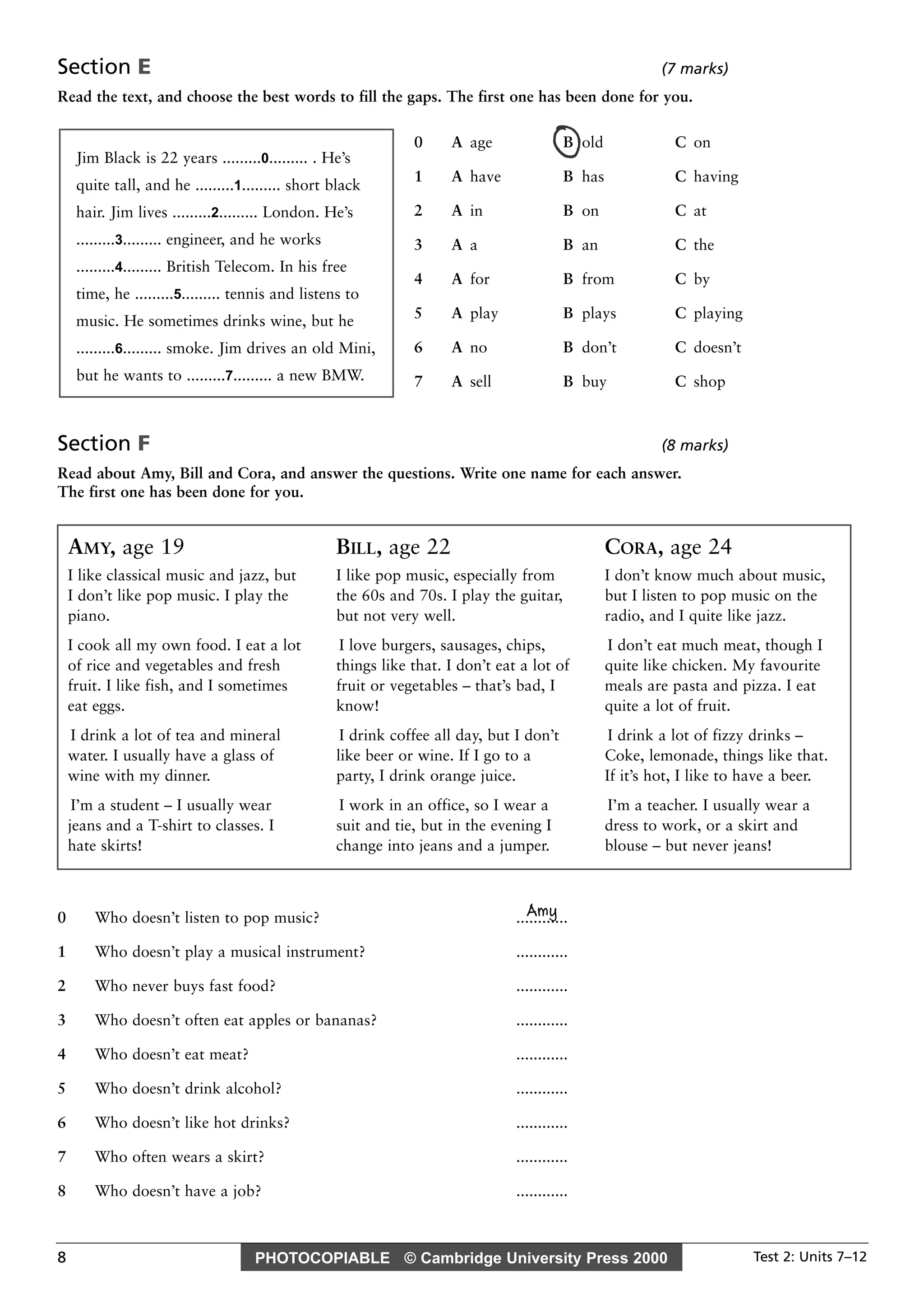 PHOTOCOPIABLE © Cambridge University Press 2000 Test 2: Units 7–128
Section E (7 marks)
Read the text, and choose the best words to fill the gaps. The first one has been done for you.
Section F (8 marks)
Read about Amy, Bill and Cora, and answer the questions. Write one name for each answer.
The first one has been done for you.
Amy0 Who doesn’t listen to pop music? ............
1 Who doesn’t play a musical instrument? ............
2 Who never buys fast food? ............
3 Who doesn’t often eat apples or bananas? ............
4 Who doesn’t eat meat? ............
5 Who doesn’t drink alcohol? ............
6 Who doesn’t like hot drinks? ............
7 Who often wears a skirt? ............
8 Who doesn’t have a job? ............
0 A age B old C on
1 A have B has C having
2 A in B on C at
3 A a B an C the
4 A for B from C by
5 A play B plays C playing
6 A no B don’t C doesn’t
7 A sell B buy C shop
Jim Black is 22 years .........0......... . He’s
quite tall, and he .........1......... short black
hair. Jim lives .........2......... London. He’s
.........3......... engineer, and he works
.........4......... British Telecom. In his free
time, he .........5......... tennis and listens to
music. He sometimes drinks wine, but he
.........6......... smoke. Jim drives an old Mini,
but he wants to .........7......... a new BMW.
AMY, age 19
I like classical music and jazz, but
I don’t like pop music. I play the
piano.
I cook all my own food. I eat a lot
of rice and vegetables and fresh
fruit. I like fish, and I sometimes
eat eggs.
I drink a lot of tea and mineral
water. I usually have a glass of
wine with my dinner.
I’m a student – I usually wear
jeans and a T-shirt to classes. I
hate skirts!
BILL, age 22
I like pop music, especially from
the 60s and 70s. I play the guitar,
but not very well.
I love burgers, sausages, chips,
things like that. I don’t eat a lot of
fruit or vegetables – that’s bad, I
know!
I drink coffee all day, but I don’t
like beer or wine. If I go to a
party, I drink orange juice.
I work in an office, so I wear a
suit and tie, but in the evening I
change into jeans and a jumper.
CORA, age 24
I don’t know much about music,
but I listen to pop music on the
radio, and I quite like jazz.
I don’t eat much meat, though I
quite like chicken. My favourite
meals are pasta and pizza. I eat
quite a lot of fruit.
I drink a lot of fizzy drinks –
Coke, lemonade, things like that.
If it’s hot, I like to have a beer.
I’m a teacher. I usually wear a
dress to work, or a skirt and
blouse – but never jeans!
 