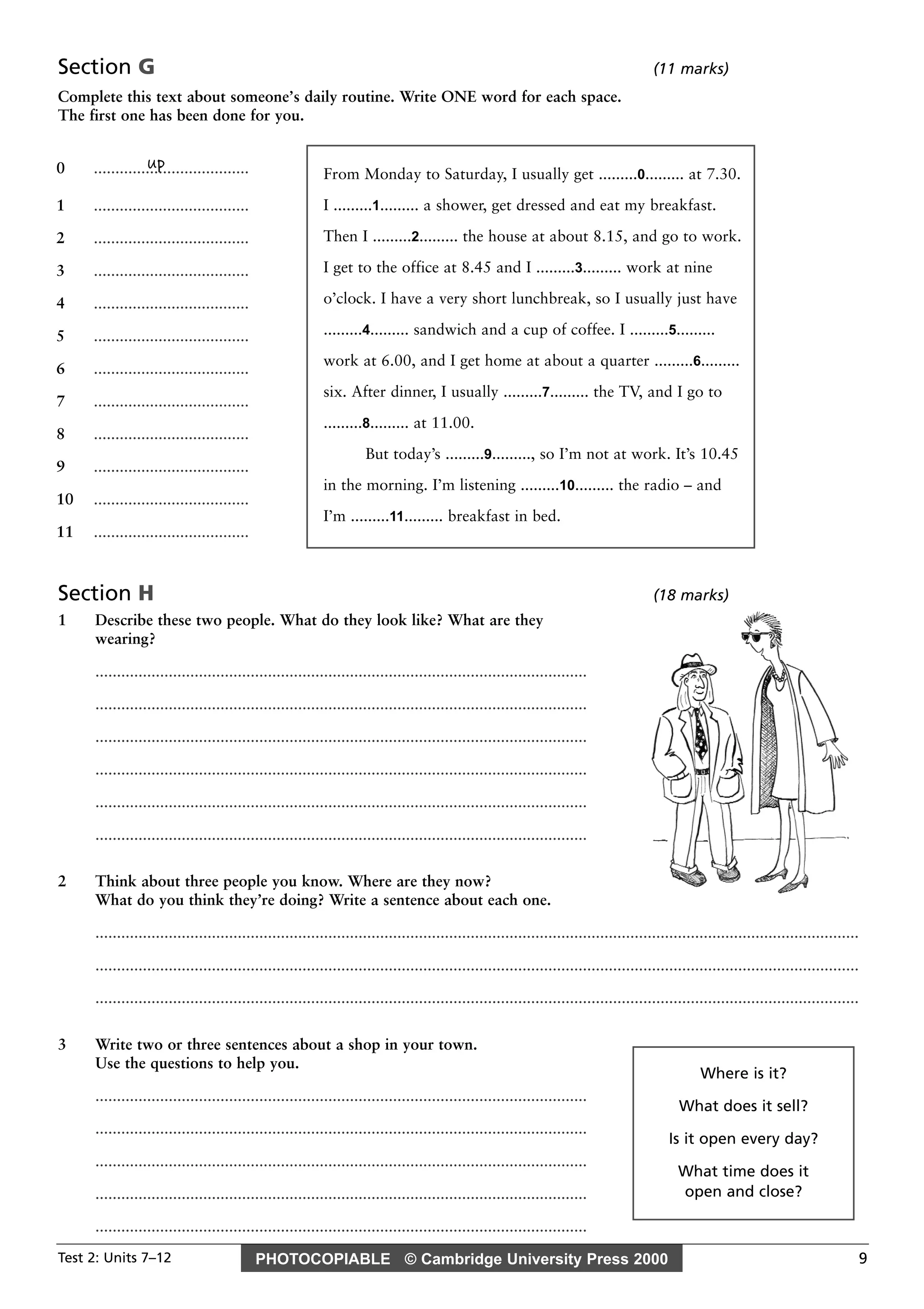 PHOTOCOPIABLE © Cambridge University Press 2000Test 2: Units 7–12 9
Section G (11 marks)
Complete this text about someone’s daily routine. Write ONE word for each space.
The first one has been done for you.
Section H (18 marks)
1 Describe these two people. What do they look like? What are they
wearing?
..................................................................................................................
..................................................................................................................
..................................................................................................................
..................................................................................................................
..................................................................................................................
..................................................................................................................
2 Think about three people you know. Where are they now?
What do you think they’re doing? Write a sentence about each one.
.................................................................................................................................................................................
.................................................................................................................................................................................
.................................................................................................................................................................................
3 Write two or three sentences about a shop in your town.
Use the questions to help you.
..................................................................................................................
..................................................................................................................
..................................................................................................................
..................................................................................................................
..................................................................................................................
From Monday to Saturday, I usually get .........0......... at 7.30.
I .........1......... a shower, get dressed and eat my breakfast.
Then I .........2......... the house at about 8.15, and go to work.
I get to the office at 8.45 and I .........3......... work at nine
o’clock. I have a very short lunchbreak, so I usually just have
.........4......... sandwich and a cup of coffee. I .........5.........
work at 6.00, and I get home at about a quarter .........6.........
six. After dinner, I usually .........7......... the TV, and I go to
.........8......... at 11.00.
But today’s .........9........., so I’m not at work. It’s 10.45
in the morning. I’m listening .........10......... the radio – and
I’m .........11......... breakfast in bed.
up0 ....................................
1 ....................................
2 ....................................
3 ....................................
4 ....................................
5 ....................................
6 ....................................
7 ....................................
8 ....................................
9 ....................................
10 ....................................
11 ....................................
Where is it?
What does it sell?
Is it open every day?
What time does it
open and close?
 