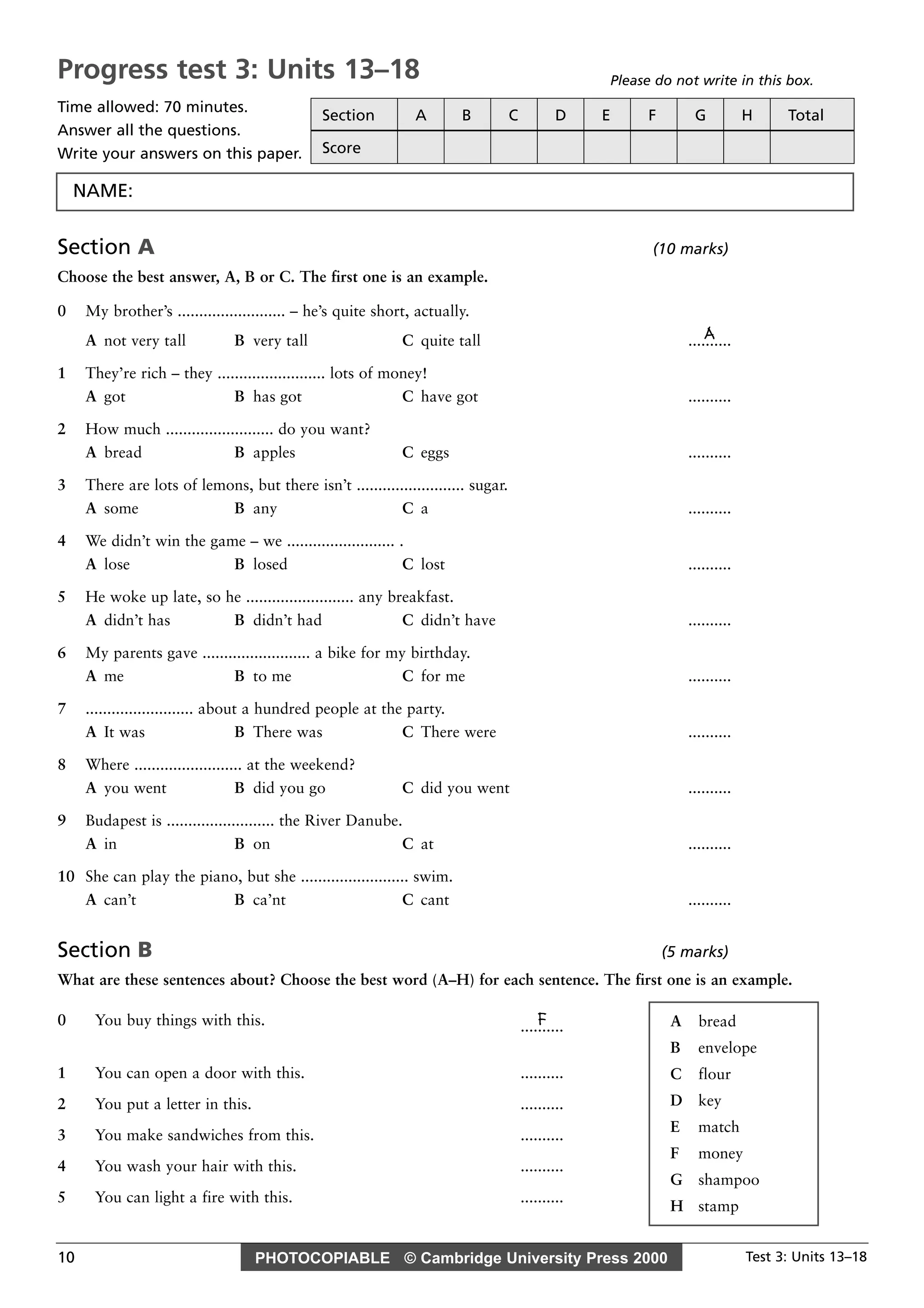 PHOTOCOPIABLE © Cambridge University Press 2000 Test 3: Units 13–1810
Section A (10 marks)
Choose the best answer, A, B or C. The first one is an example.
0 My brother’s ......................... – he’s quite short, actually.
AA not very tall B very tall C quite tall ..........
1 They’re rich – they ......................... lots of money!
A got B has got C have got ..........
2 How much ......................... do you want?
A bread B apples C eggs ..........
3 There are lots of lemons, but there isn’t ......................... sugar.
A some B any C a ..........
4 We didn’t win the game – we ......................... .
A lose B losed C lost ..........
5 He woke up late, so he ......................... any breakfast.
A didn’t has B didn’t had C didn’t have ..........
6 My parents gave ......................... a bike for my birthday.
A me B to me C for me ..........
7 ......................... about a hundred people at the party.
A It was B There was C There were ..........
8 Where ......................... at the weekend?
A you went B did you go C did you went ..........
9 Budapest is ......................... the River Danube.
A in B on C at ..........
10 She can play the piano, but she ......................... swim.
A can’t B ca’nt C cant ..........
Section B (5 marks)
What are these sentences about? Choose the best word (A–H) for each sentence. The first one is an example.
0 You buy things with this. F..........
1 You can open a door with this. ..........
2 You put a letter in this. ..........
3 You make sandwiches from this. ..........
4 You wash your hair with this. ..........
5 You can light a fire with this. ..........
A bread
B envelope
C flour
D key
E match
F money
G shampoo
H stamp
Progress test 3: Units 13–18
Time allowed: 70 minutes.
Answer all the questions.
Write your answers on this paper.
Please do not write in this box.
Section A B C D E F G H Total
Score
NAME:
 