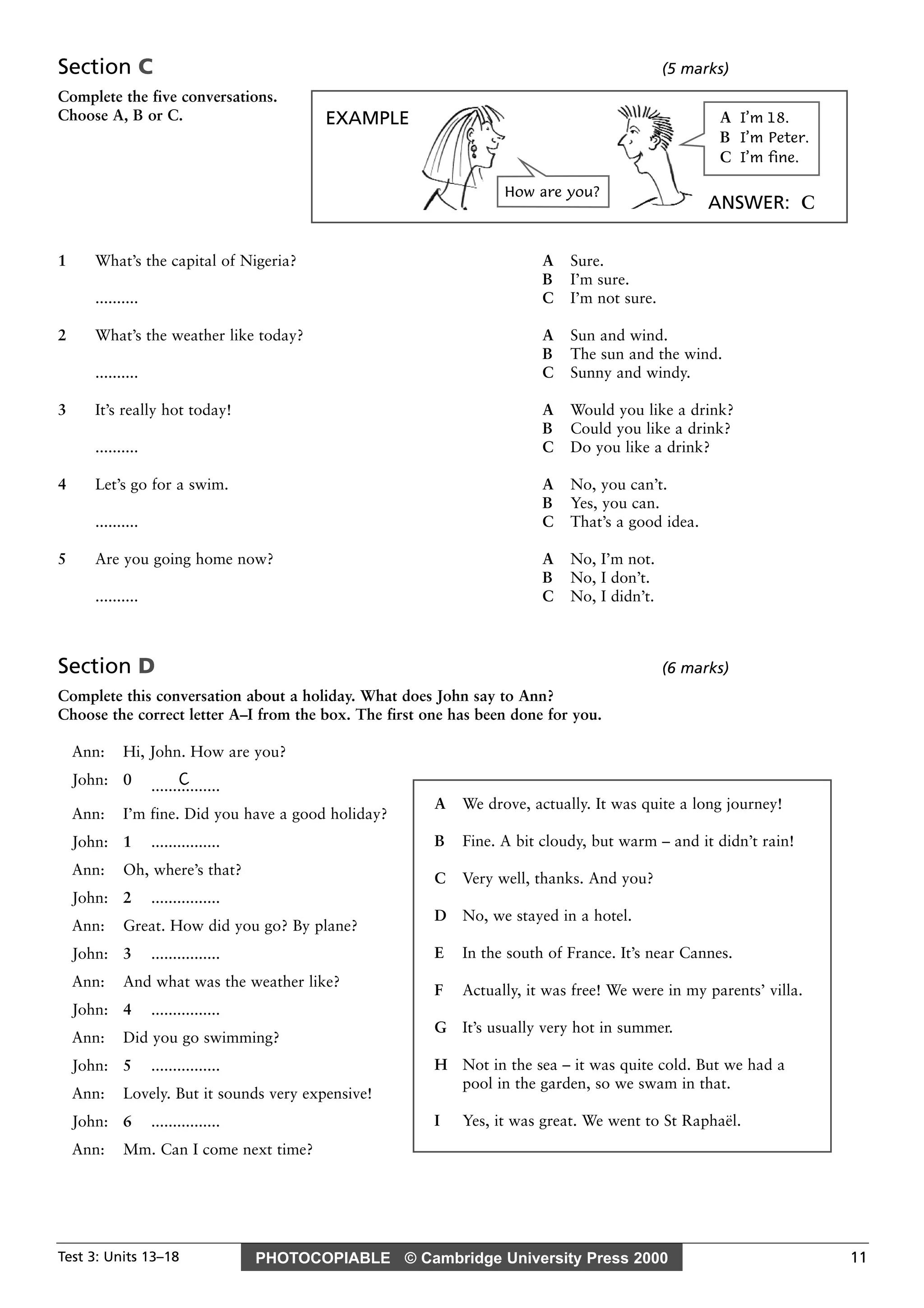 PHOTOCOPIABLE © Cambridge University Press 2000Test 3: Units 13–18 11
Section C (5 marks)
Complete the five conversations.
Choose A, B or C.
1 What’s the capital of Nigeria? A Sure.
B I’m sure.
.......... C I’m not sure.
2 What’s the weather like today? A Sun and wind.
B The sun and the wind.
.......... C Sunny and windy.
3 It’s really hot today! A Would you like a drink?
B Could you like a drink?
.......... C Do you like a drink?
4 Let’s go for a swim. A No, you can’t.
B Yes, you can.
.......... C That’s a good idea.
5 Are you going home now? A No, I’m not.
B No, I don’t.
.......... C No, I didn’t.
Section D (6 marks)
Complete this conversation about a holiday. What does John say to Ann?
Choose the correct letter A–I from the box. The first one has been done for you.
Ann: Hi, John. How are you?
John: 0 C................
Ann: I’m fine. Did you have a good holiday?
John: 1 ................
Ann: Oh, where’s that?
John: 2 ................
Ann: Great. How did you go? By plane?
John: 3 ................
Ann: And what was the weather like?
John: 4 ................
Ann: Did you go swimming?
John: 5 ................
Ann: Lovely. But it sounds very expensive!
John: 6 ................
Ann: Mm. Can I come next time?
A We drove, actually. It was quite a long journey!
B Fine. A bit cloudy, but warm – and it didn’t rain!
C Very well, thanks. And you?
D No, we stayed in a hotel.
E In the south of France. It’s near Cannes.
F Actually, it was free! We were in my parents’ villa.
G It’s usually very hot in summer.
H Not in the sea – it was quite cold. But we had a
pool in the garden, so we swam in that.
I Yes, it was great. We went to St Raphaël.
EXAMPLE
ANSWER: C
How are you?
A I’m 18.
B I’m Peter.
C I’m fine.
 