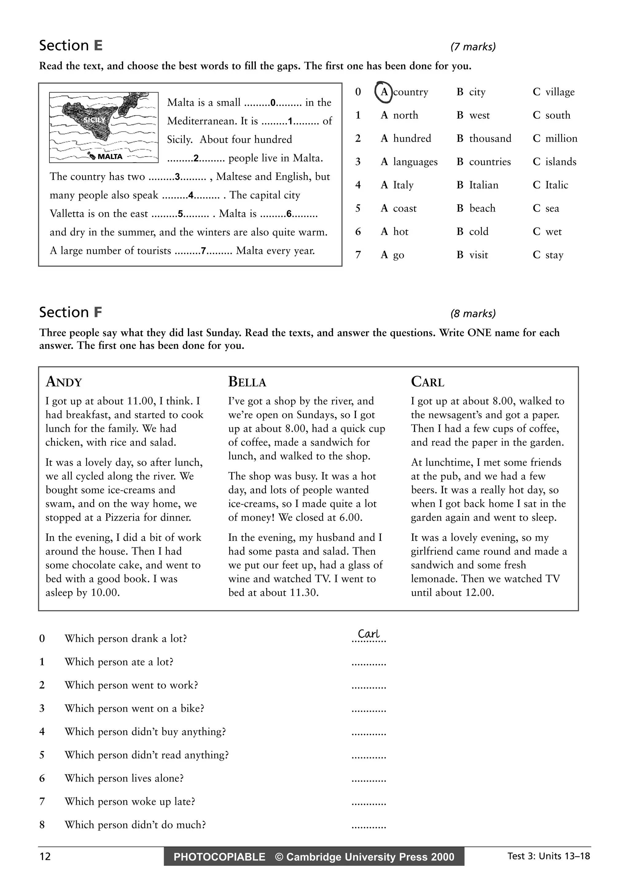 PHOTOCOPIABLE © Cambridge University Press 2000 Test 3: Units 13–1812
Section E (7 marks)
Read the text, and choose the best words to fill the gaps. The first one has been done for you.
Section F (8 marks)
Three people say what they did last Sunday. Read the texts, and answer the questions. Write ONE name for each
answer. The first one has been done for you.
Carl0 Which person drank a lot? ............
1 Which person ate a lot? ............
2 Which person went to work? ............
3 Which person went on a bike? ............
4 Which person didn’t buy anything? ............
5 Which person didn’t read anything? ............
6 Which person lives alone? ............
7 Which person woke up late? ............
8 Which person didn’t do much? ............
Malta is a small .........0......... in the
Mediterranean. It is .........1......... of
Sicily. About four hundred
.........2......... people live in Malta.
The country has two .........3......... , Maltese and English, but
many people also speak .........4......... . The capital city
Valletta is on the east .........5......... . Malta is .........6.........
and dry in the summer, and the winters are also quite warm.
A large number of tourists .........7......... Malta every year.
0 A country B city C village
1 A north B west C south
2 A hundred B thousand C million
3 A languages B countries C islands
4 A Italy B Italian C Italic
5 A coast B beach C sea
6 A hot B cold C wet
7 A go B visit C stay
ANDY
I got up at about 11.00, I think. I
had breakfast, and started to cook
lunch for the family. We had
chicken, with rice and salad.
It was a lovely day, so after lunch,
we all cycled along the river. We
bought some ice-creams and
swam, and on the way home, we
stopped at a Pizzeria for dinner.
In the evening, I did a bit of work
around the house. Then I had
some chocolate cake, and went to
bed with a good book. I was
asleep by 10.00.
BELLA
I’ve got a shop by the river, and
we’re open on Sundays, so I got
up at about 8.00, had a quick cup
of coffee, made a sandwich for
lunch, and walked to the shop.
The shop was busy. It was a hot
day, and lots of people wanted
ice-creams, so I made quite a lot
of money! We closed at 6.00.
In the evening, my husband and I
had some pasta and salad. Then
we put our feet up, had a glass of
wine and watched TV. I went to
bed at about 11.30.
CARL
I got up at about 8.00, walked to
the newsagent’s and got a paper.
Then I had a few cups of coffee,
and read the paper in the garden.
At lunchtime, I met some friends
at the pub, and we had a few
beers. It was a really hot day, so
when I got back home I sat in the
garden again and went to sleep.
It was a lovely evening, so my
girlfriend came round and made a
sandwich and some fresh
lemonade. Then we watched TV
until about 12.00.
SICILY
MALTA
 