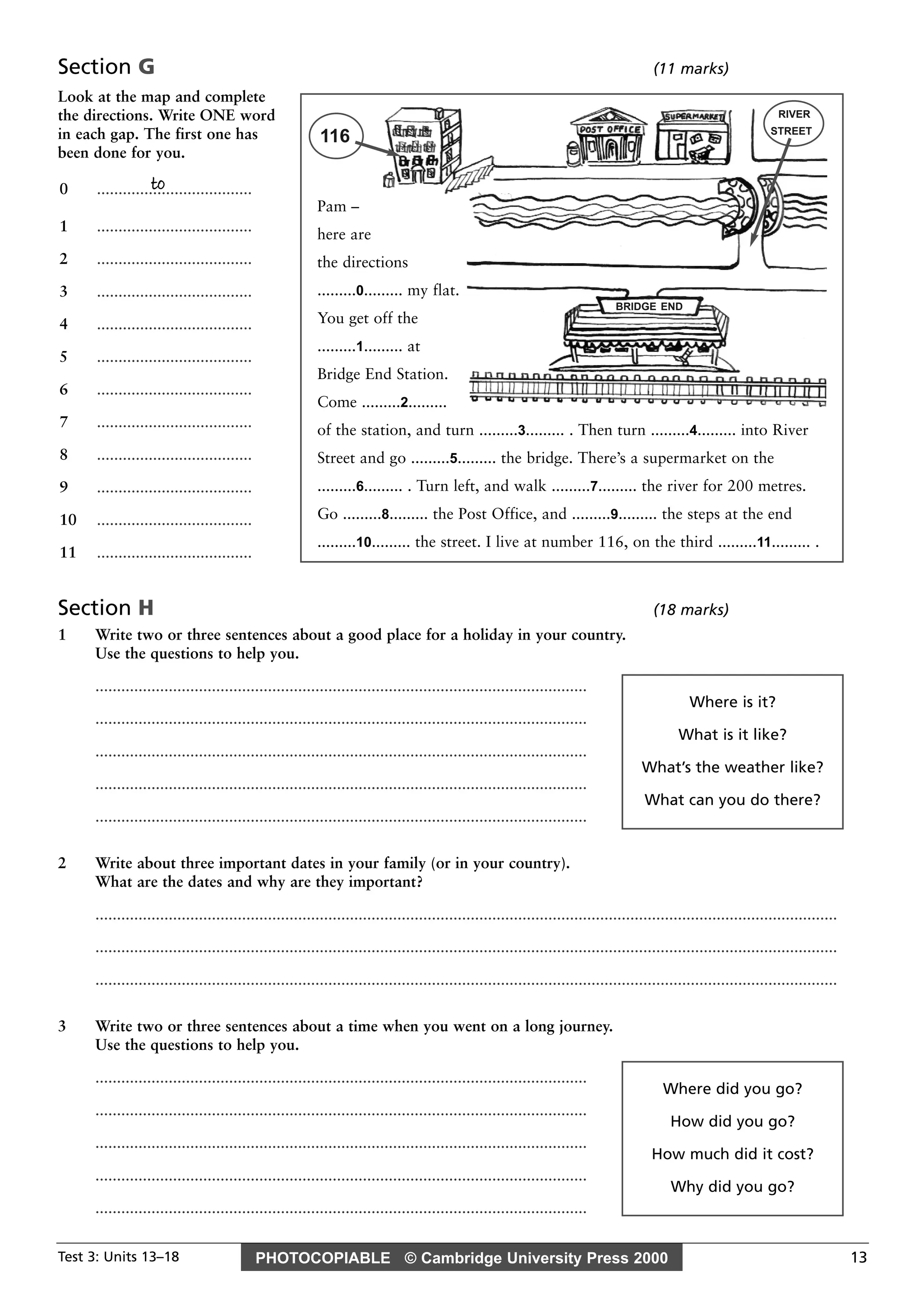 PHOTOCOPIABLE © Cambridge University Press 2000Test 3: Units 13–18 13
Section G (11 marks)
Look at the map and complete
the directions. Write ONE word
in each gap. The first one has
been done for you.
Section H (18 marks)
1 Write two or three sentences about a good place for a holiday in your country.
Use the questions to help you.
..................................................................................................................
..................................................................................................................
..................................................................................................................
..................................................................................................................
..................................................................................................................
2 Write about three important dates in your family (or in your country).
What are the dates and why are they important?
............................................................................................................................................................................
............................................................................................................................................................................
............................................................................................................................................................................
3 Write two or three sentences about a time when you went on a long journey.
Use the questions to help you.
..................................................................................................................
..................................................................................................................
..................................................................................................................
..................................................................................................................
..................................................................................................................
to0 ....................................
1 ....................................
2 ....................................
3 ....................................
4 ....................................
5 ....................................
6 ....................................
7 ....................................
8 ....................................
9 ....................................
10 ....................................
11 ....................................
Pam –
here are
the directions
.........0......... my flat.
You get off the
.........1......... at
Bridge End Station.
Come .........2.........
of the station, and turn .........3......... . Then turn .........4......... into River
Street and go .........5......... the bridge. There’s a supermarket on the
.........6......... . Turn left, and walk .........7......... the river for 200 metres.
Go .........8......... the Post Office, and .........9......... the steps at the end
.........10......... the street. I live at number 116, on the third .........11......... .
BRIDGE END
RIVER
STREET
116
Where is it?
What is it like?
What’s the weather like?
What can you do there?
Where did you go?
How did you go?
How much did it cost?
Why did you go?
 