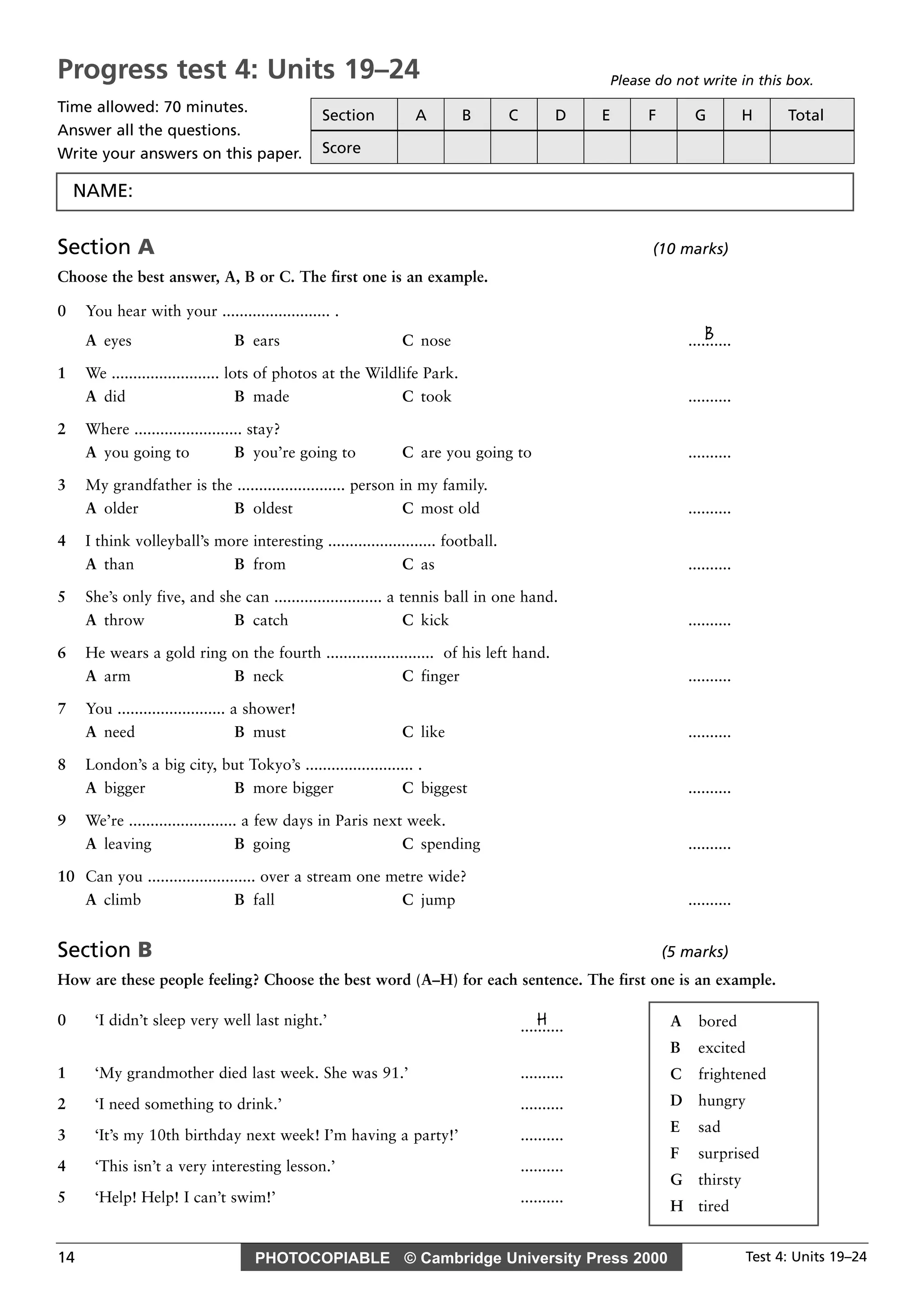 PHOTOCOPIABLE © Cambridge University Press 2000 Test 4: Units 19–2414
Section A (10 marks)
Choose the best answer, A, B or C. The first one is an example.
0 You hear with your ......................... .
BA eyes B ears C nose ..........
1 We ......................... lots of photos at the Wildlife Park.
A did B made C took ..........
2 Where ......................... stay?
A you going to B you’re going to C are you going to ..........
3 My grandfather is the ......................... person in my family.
A older B oldest C most old ..........
4 I think volleyball’s more interesting ......................... football.
A than B from C as ..........
5 She’s only five, and she can ......................... a tennis ball in one hand.
A throw B catch C kick ..........
6 He wears a gold ring on the fourth ......................... of his left hand.
A arm B neck C finger ..........
7 You ......................... a shower!
A need B must C like ..........
8 London’s a big city, but Tokyo’s ......................... .
A bigger B more bigger C biggest ..........
9 We’re ......................... a few days in Paris next week.
A leaving B going C spending ..........
10 Can you ......................... over a stream one metre wide?
A climb B fall C jump ..........
Section B (5 marks)
How are these people feeling? Choose the best word (A–H) for each sentence. The first one is an example.
0 ‘I didn’t sleep very well last night.’ H..........
1 ‘My grandmother died last week. She was 91.’ ..........
2 ‘I need something to drink.’ ..........
3 ‘It’s my 10th birthday next week! I’m having a party!’ ..........
4 ‘This isn’t a very interesting lesson.’ ..........
5 ‘Help! Help! I can’t swim!’ ..........
A bored
B excited
C frightened
D hungry
E sad
F surprised
G thirsty
H tired
Progress test 4: Units 19–24
Time allowed: 70 minutes.
Answer all the questions.
Write your answers on this paper.
Please do not write in this box.
Section A B C D E F G H Total
Score
NAME:
 