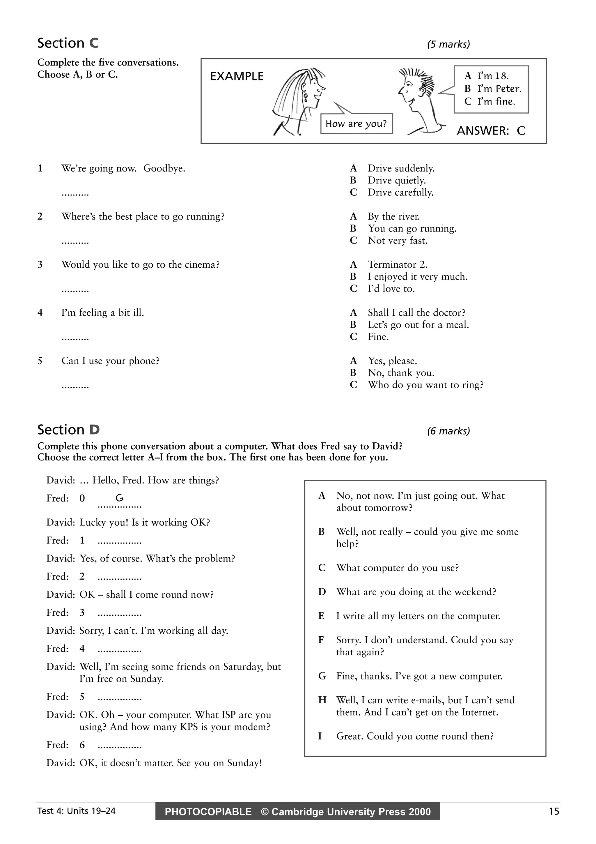 PHOTOCOPIABLE © Cambridge University Press 2000Test 4: Units 19–24 15
Section C (5 marks)
Complete the five conversations.
Choose A, B or C.
1 We’re going now. Goodbye. A Drive suddenly.
B Drive quietly.
.......... C Drive carefully.
2 Where’s the best place to go running? A By the river.
B You can go running.
.......... C Not very fast.
3 Would you like to go to the cinema? A Terminator 2.
B I enjoyed it very much.
.......... C I’d love to.
4 I’m feeling a bit ill. A Shall I call the doctor?
B Let’s go out for a meal.
.......... C Fine.
5 Can I use your phone? A Yes, please.
B No, thank you.
.......... C Who do you want to ring?
Section D (6 marks)
Complete this phone conversation about a computer. What does Fred say to David?
Choose the correct letter A–I from the box. The first one has been done for you.
David: … Hello, Fred. How are things?
Fred: 0 G
................
David: Lucky you! Is it working OK?
Fred: 1 ................
David: Yes, of course. What’s the problem?
Fred: 2 ................
David: OK – shall I come round now?
Fred: 3 ................
David: Sorry, I can’t. I’m working all day.
Fred: 4 ................
David: Well, I’m seeing some friends on Saturday, but
I’m free on Sunday.
Fred: 5 ................
David: OK. Oh – your computer. What ISP are you
using? And how many KPS is your modem?
Fred: 6 ................
David: OK, it doesn’t matter. See you on Sunday!
A No, not now. I’m just going out. What
about tomorrow?
B Well, not really – could you give me some
help?
C What computer do you use?
D What are you doing at the weekend?
E I write all my letters on the computer.
F Sorry. I don’t understand. Could you say
that again?
G Fine, thanks. I’ve got a new computer.
H Well, I can write e-mails, but I can’t send
them. And I can’t get on the Internet.
I Great. Could you come round then?
EXAMPLE
ANSWER: C
How are you?
A I’m 18.
B I’m Peter.
C I’m fine.
 