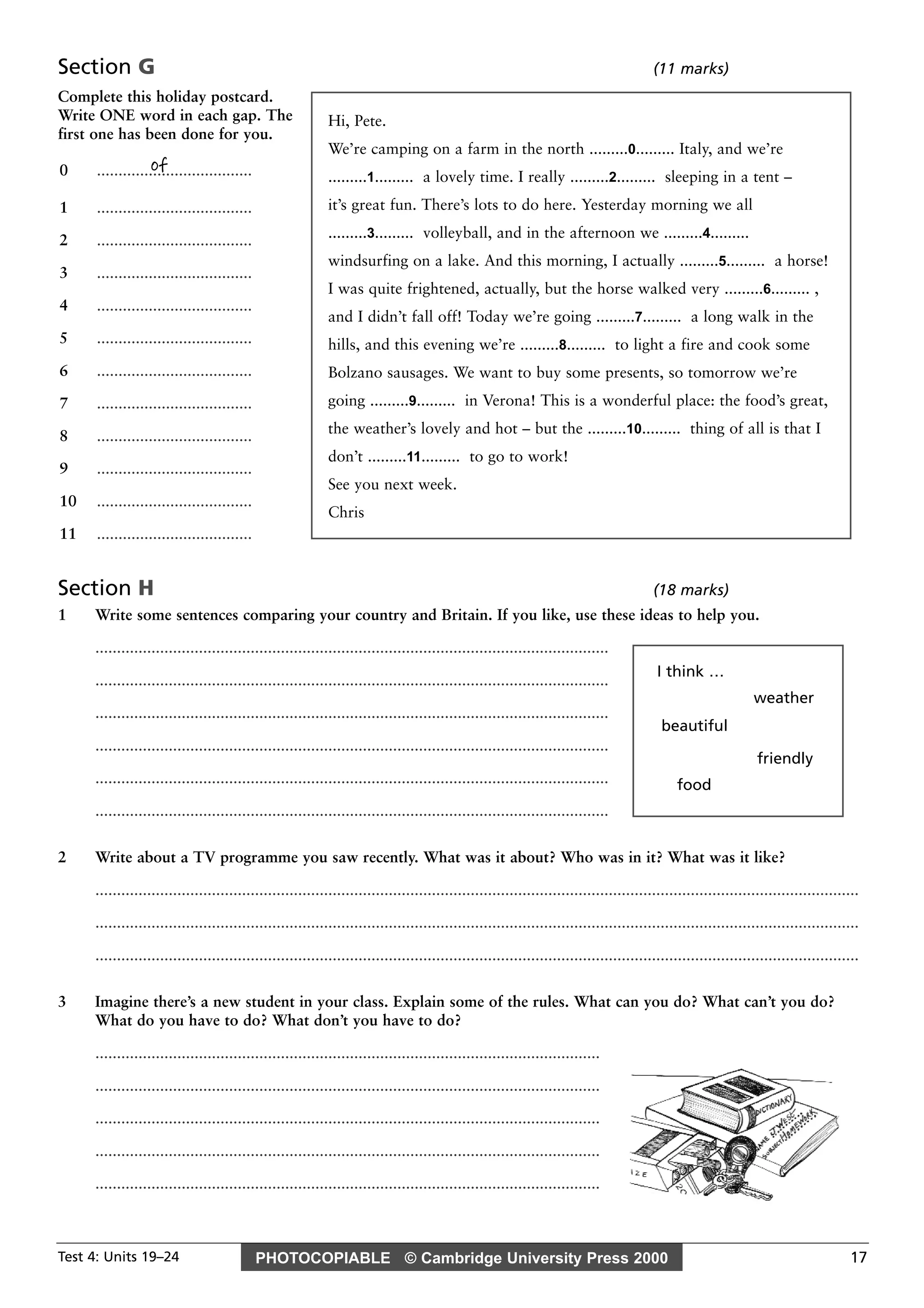 PHOTOCOPIABLE © Cambridge University Press 2000Test 4: Units 19–24 17
Section G (11 marks)
Complete this holiday postcard.
Write ONE word in each gap. The
first one has been done for you.
Section H (18 marks)
1 Write some sentences comparing your country and Britain. If you like, use these ideas to help you.
.......................................................................................................................
.......................................................................................................................
.......................................................................................................................
.......................................................................................................................
.......................................................................................................................
.......................................................................................................................
2 Write about a TV programme you saw recently. What was it about? Who was in it? What was it like?
.................................................................................................................................................................................
.................................................................................................................................................................................
.................................................................................................................................................................................
3 Imagine there’s a new student in your class. Explain some of the rules. What can you do? What can’t you do?
What do you have to do? What don’t you have to do?
.....................................................................................................................
.....................................................................................................................
.....................................................................................................................
.....................................................................................................................
.....................................................................................................................
of0 ....................................
1 ....................................
2 ....................................
3 ....................................
4 ....................................
5 ....................................
6 ....................................
7 ....................................
8 ....................................
9 ....................................
10 ....................................
11 ....................................
Hi, Pete.
We’re camping on a farm in the north .........0......... Italy, and we’re
.........1......... a lovely time. I really .........2......... sleeping in a tent –
it’s great fun. There’s lots to do here. Yesterday morning we all
.........3......... volleyball, and in the afternoon we .........4.........
windsurfing on a lake. And this morning, I actually .........5......... a horse!
I was quite frightened, actually, but the horse walked very .........6......... ,
and I didn’t fall off! Today we’re going .........7......... a long walk in the
hills, and this evening we’re .........8......... to light a fire and cook some
Bolzano sausages. We want to buy some presents, so tomorrow we’re
going .........9......... in Verona! This is a wonderful place: the food’s great,
the weather’s lovely and hot – but the .........10......... thing of all is that I
don’t .........11......... to go to work!
See you next week.
Chris
beautiful
food
I think …
weather
friendly
 