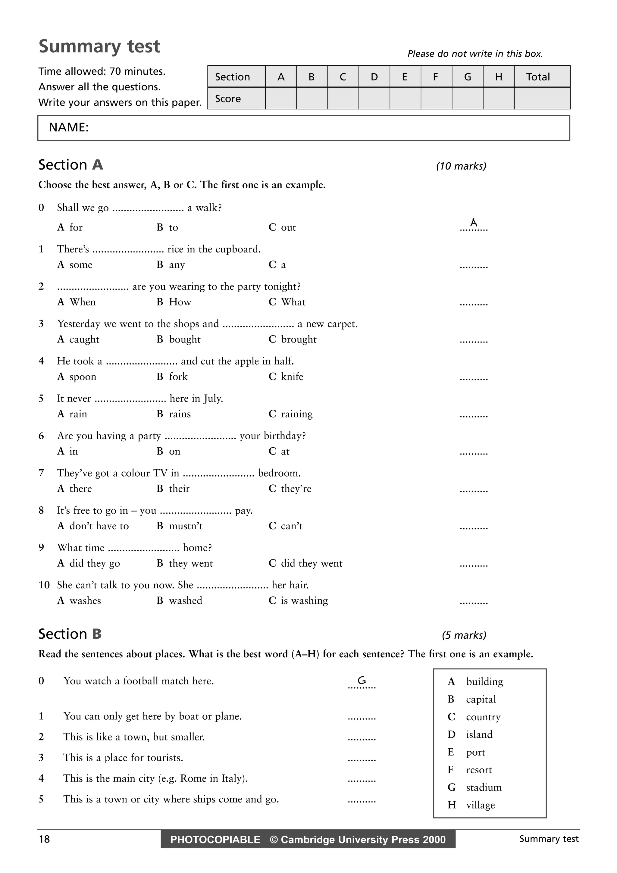 PHOTOCOPIABLE © Cambridge University Press 2000 Summary test18
Section A (10 marks)
Choose the best answer, A, B or C. The first one is an example.
0 Shall we go ......................... a walk?
AA for B to C out ..........
1 There’s ......................... rice in the cupboard.
A some B any C a ..........
2 ......................... are you wearing to the party tonight?
A When B How C What ..........
3 Yesterday we went to the shops and ......................... a new carpet.
A caught B bought C brought ..........
4 He took a ......................... and cut the apple in half.
A spoon B fork C knife ..........
5 It never ......................... here in July.
A rain B rains C raining ..........
6 Are you having a party ......................... your birthday?
A in B on C at ..........
7 They’ve got a colour TV in ......................... bedroom.
A there B their C they’re ..........
8 It’s free to go in – you ......................... pay.
A don’t have to B mustn’t C can’t ..........
9 What time ......................... home?
A did they go B they went C did they went ..........
10 She can’t talk to you now. She ......................... her hair.
A washes B washed C is washing ..........
Section B (5 marks)
Read the sentences about places. What is the best word (A–H) for each sentence? The first one is an example.
0 You watch a football match here. G..........
1 You can only get here by boat or plane. ..........
2 This is like a town, but smaller. ..........
3 This is a place for tourists. ..........
4 This is the main city (e.g. Rome in Italy). ..........
5 This is a town or city where ships come and go. ..........
A building
B capital
C country
D island
E port
F resort
G stadium
H village
Summary test
Time allowed: 70 minutes.
Answer all the questions.
Write your answers on this paper.
Please do not write in this box.
Section A B C D E F G H Total
Score
NAME:
 
