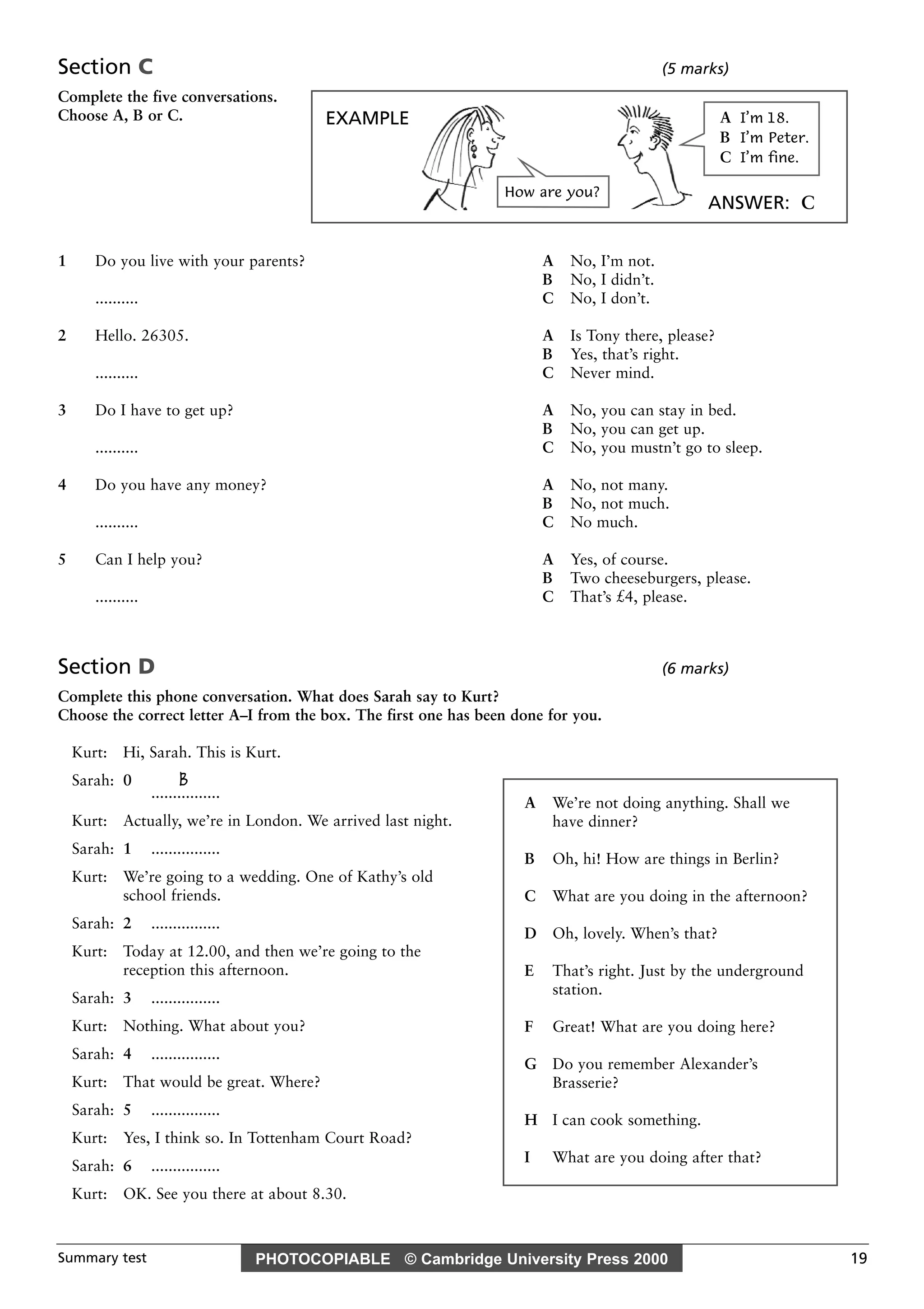 PHOTOCOPIABLE © Cambridge University Press 2000Summary test 19
Section C (5 marks)
Complete the five conversations.
Choose A, B or C.
1 Do you live with your parents? A No, I’m not.
B No, I didn’t.
.......... C No, I don’t.
2 Hello. 26305. A Is Tony there, please?
B Yes, that’s right.
.......... C Never mind.
3 Do I have to get up? A No, you can stay in bed.
B No, you can get up.
.......... C No, you mustn’t go to sleep.
4 Do you have any money? A No, not many.
B No, not much.
.......... C No much.
5 Can I help you? A Yes, of course.
B Two cheeseburgers, please.
.......... C That’s £4, please.
Section D (6 marks)
Complete this phone conversation. What does Sarah say to Kurt?
Choose the correct letter A–I from the box. The first one has been done for you.
Kurt: Hi, Sarah. This is Kurt.
Sarah: 0 B
................
Kurt: Actually, we’re in London. We arrived last night.
Sarah: 1 ................
Kurt: We’re going to a wedding. One of Kathy’s old
school friends.
Sarah: 2 ................
Kurt: Today at 12.00, and then we’re going to the
reception this afternoon.
Sarah: 3 ................
Kurt: Nothing. What about you?
Sarah: 4 ................
Kurt: That would be great. Where?
Sarah: 5 ................
Kurt: Yes, I think so. In Tottenham Court Road?
Sarah: 6 ................
Kurt: OK. See you there at about 8.30.
A We’re not doing anything. Shall we
have dinner?
B Oh, hi! How are things in Berlin?
C What are you doing in the afternoon?
D Oh, lovely. When’s that?
E That’s right. Just by the underground
station.
F Great! What are you doing here?
G Do you remember Alexander’s
Brasserie?
H I can cook something.
I What are you doing after that?
EXAMPLE
ANSWER: C
How are you?
A I’m 18.
B I’m Peter.
C I’m fine.
 