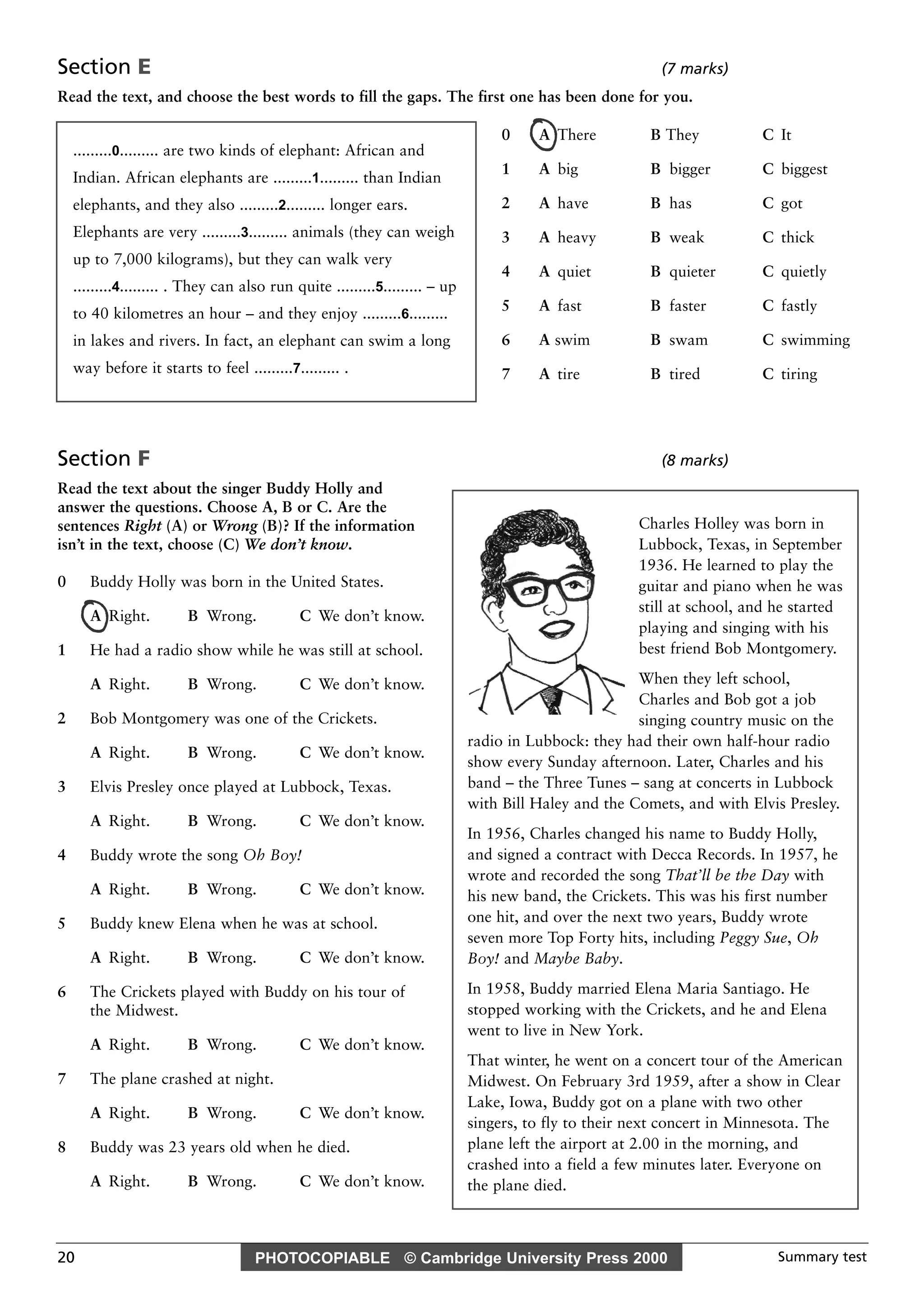 PHOTOCOPIABLE © Cambridge University Press 2000 Summary test20
Section E (7 marks)
Read the text, and choose the best words to fill the gaps. The first one has been done for you.
Section F (8 marks)
Read the text about the singer Buddy Holly and
answer the questions. Choose A, B or C. Are the
sentences Right (A) or Wrong (B)? If the information
isn’t in the text, choose (C) We don’t know.
0 Buddy Holly was born in the United States.
A Right. B Wrong. C We don’t know.
1 He had a radio show while he was still at school.
A Right. B Wrong. C We don’t know.
2 Bob Montgomery was one of the Crickets.
A Right. B Wrong. C We don’t know.
3 Elvis Presley once played at Lubbock, Texas.
A Right. B Wrong. C We don’t know.
4 Buddy wrote the song Oh Boy!
A Right. B Wrong. C We don’t know.
5 Buddy knew Elena when he was at school.
A Right. B Wrong. C We don’t know.
6 The Crickets played with Buddy on his tour of
the Midwest.
A Right. B Wrong. C We don’t know.
7 The plane crashed at night.
A Right. B Wrong. C We don’t know.
8 Buddy was 23 years old when he died.
A Right. B Wrong. C We don’t know.
.........0......... are two kinds of elephant: African and
Indian. African elephants are .........1......... than Indian
elephants, and they also .........2......... longer ears.
Elephants are very .........3......... animals (they can weigh
up to 7,000 kilograms), but they can walk very
.........4......... . They can also run quite .........5......... – up
to 40 kilometres an hour – and they enjoy .........6.........
in lakes and rivers. In fact, an elephant can swim a long
way before it starts to feel .........7......... .
0 A There B They C It
1 A big B bigger C biggest
2 A have B has C got
3 A heavy B weak C thick
4 A quiet B quieter C quietly
5 A fast B faster C fastly
6 A swim B swam C swimming
7 A tire B tired C tiring
Charles Holley was born in
Lubbock, Texas, in September
1936. He learned to play the
guitar and piano when he was
still at school, and he started
playing and singing with his
best friend Bob Montgomery.
When they left school,
Charles and Bob got a job
singing country music on the
radio in Lubbock: they had their own half-hour radio
show every Sunday afternoon. Later, Charles and his
band – the Three Tunes – sang at concerts in Lubbock
with Bill Haley and the Comets, and with Elvis Presley.
In 1956, Charles changed his name to Buddy Holly,
and signed a contract with Decca Records. In 1957, he
wrote and recorded the song That’ll be the Day with
his new band, the Crickets. This was his first number
one hit, and over the next two years, Buddy wrote
seven more Top Forty hits, including Peggy Sue, Oh
Boy! and Maybe Baby.
In 1958, Buddy married Elena Maria Santiago. He
stopped working with the Crickets, and he and Elena
went to live in New York.
That winter, he went on a concert tour of the American
Midwest. On February 3rd 1959, after a show in Clear
Lake, Iowa, Buddy got on a plane with two other
singers, to fly to their next concert in Minnesota. The
plane left the airport at 2.00 in the morning, and
crashed into a field a few minutes later. Everyone on
the plane died.
 