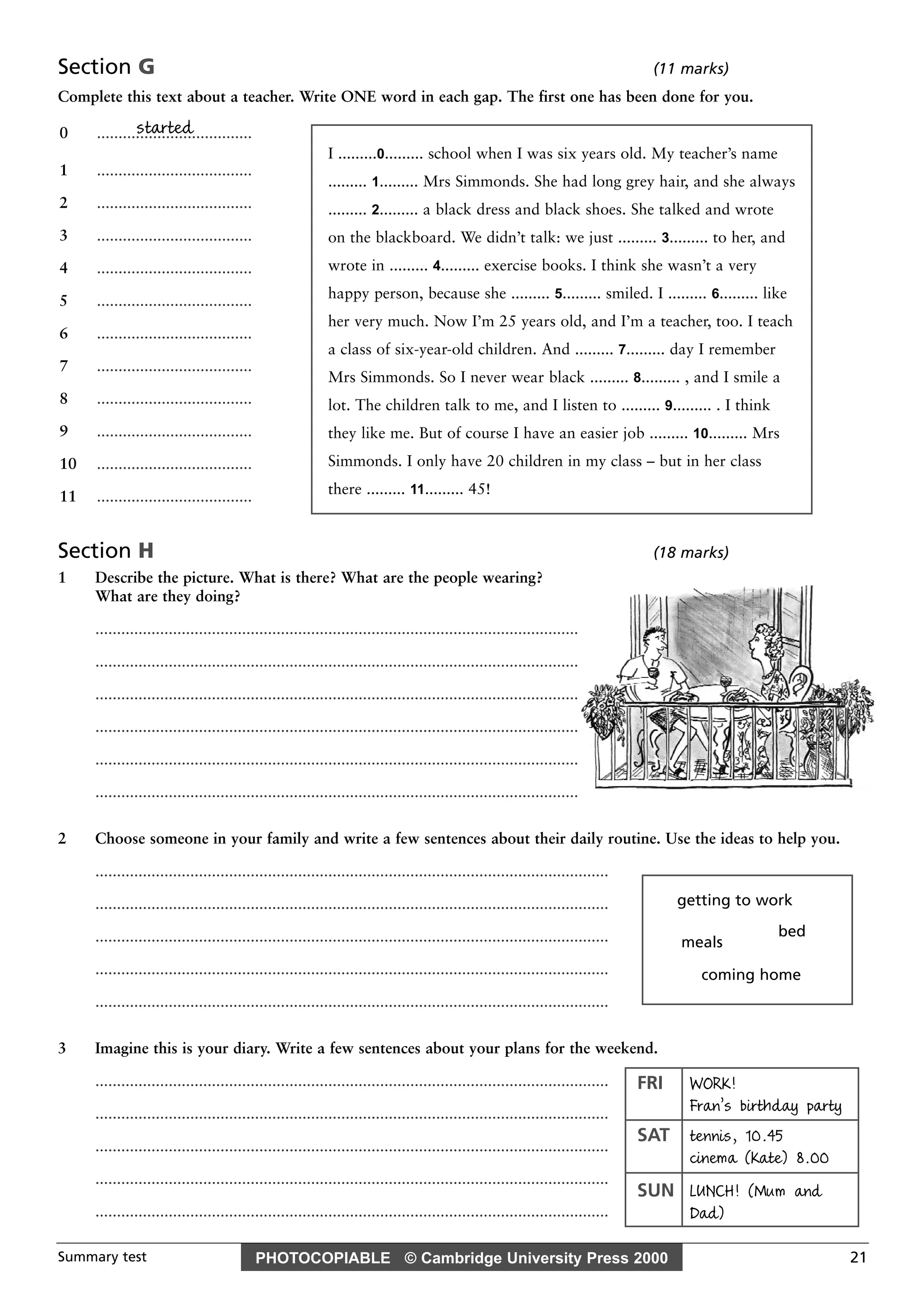 PHOTOCOPIABLE © Cambridge University Press 2000Summary test 21
Section G (11 marks)
Complete this text about a teacher. Write ONE word in each gap. The first one has been done for you.
Section H (18 marks)
1 Describe the picture. What is there? What are the people wearing?
What are they doing?
................................................................................................................
................................................................................................................
................................................................................................................
................................................................................................................
................................................................................................................
................................................................................................................
2 Choose someone in your family and write a few sentences about their daily routine. Use the ideas to help you.
.......................................................................................................................
.......................................................................................................................
.......................................................................................................................
.......................................................................................................................
.......................................................................................................................
3 Imagine this is your diary. Write a few sentences about your plans for the weekend.
.......................................................................................................................
.......................................................................................................................
.......................................................................................................................
.......................................................................................................................
.......................................................................................................................
started0 ....................................
1 ....................................
2 ....................................
3 ....................................
4 ....................................
5 ....................................
6 ....................................
7 ....................................
8 ....................................
9 ....................................
10 ....................................
11 ....................................
I .........0......... school when I was six years old. My teacher’s name
......... 1......... Mrs Simmonds. She had long grey hair, and she always
......... 2......... a black dress and black shoes. She talked and wrote
on the blackboard. We didn’t talk: we just ......... 3......... to her, and
wrote in ......... 4......... exercise books. I think she wasn’t a very
happy person, because she ......... 5......... smiled. I ......... 6......... like
her very much. Now I’m 25 years old, and I’m a teacher, too. I teach
a class of six-year-old children. And ......... 7......... day I remember
Mrs Simmonds. So I never wear black ......... 8......... , and I smile a
lot. The children talk to me, and I listen to ......... 9......... . I think
they like me. But of course I have an easier job ......... 10......... Mrs
Simmonds. I only have 20 children in my class – but in her class
there ......... 11......... 45!
FRI WORK!
Fran’s birthday party
SAT tennis, 10.45
cinema (Kate) 8.00
SUN LUNCH! (Mum and
Dad)
getting to work
coming home
meals
bed
 