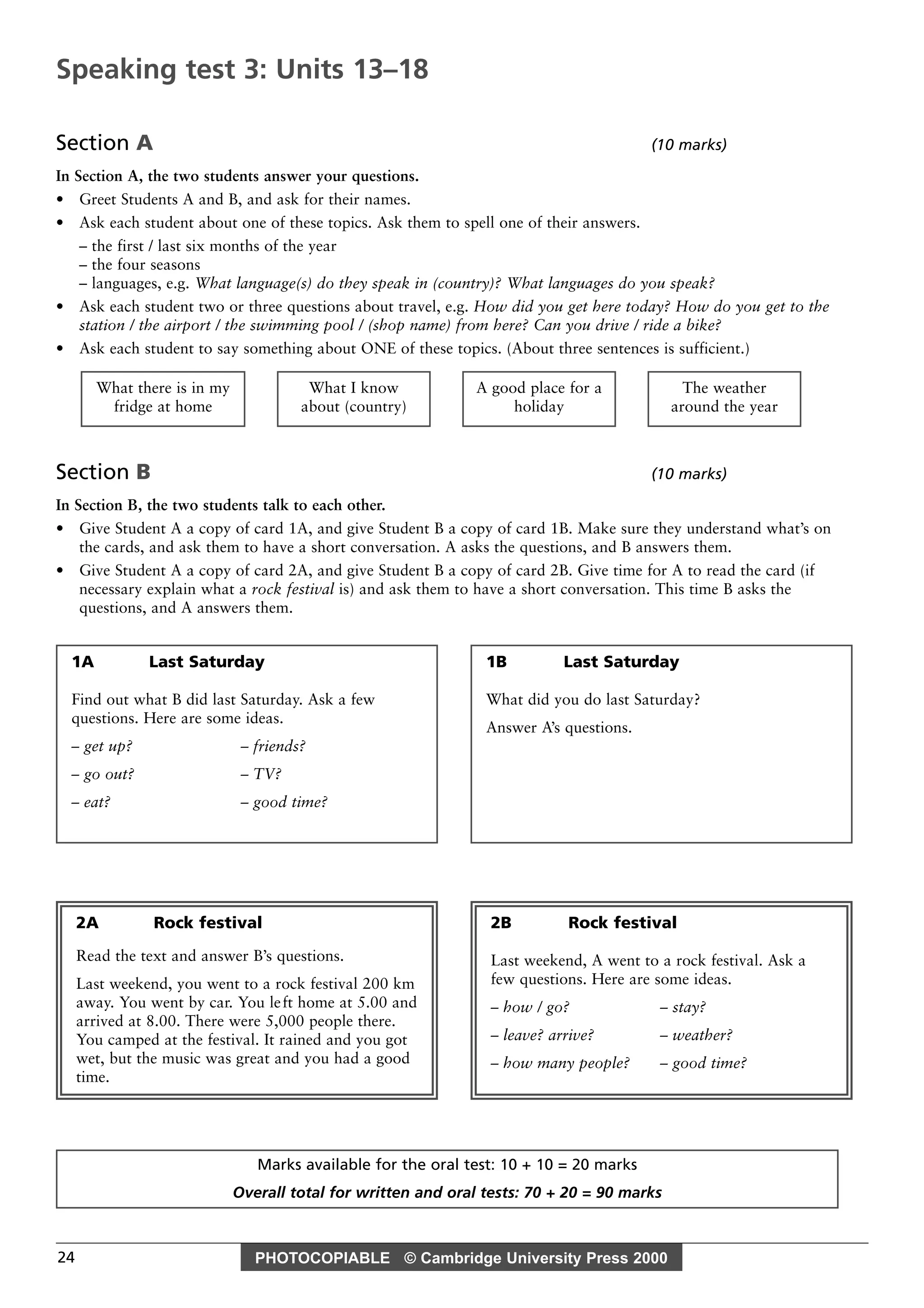 PHOTOCOPIABLE © Cambridge University Press 200024
Section A (10 marks)
In Section A, the two students answer your questions.
• Greet Students A and B, and ask for their names.
• Ask each student about one of these topics. Ask them to spell one of their answers.
– the first / last six months of the year
– the four seasons
– languages, e.g. What language(s) do they speak in (country)? What languages do you speak?
• Ask each student two or three questions about travel, e.g. How did you get here today? How do you get to the
station / the airport / the swimming pool / (shop name) from here? Can you drive / ride a bike?
• Ask each student to say something about ONE of these topics. (About three sentences is sufficient.)
Section B (10 marks)
In Section B, the two students talk to each other.
• Give Student A a copy of card 1A, and give Student B a copy of card 1B. Make sure they understand what’s on
the cards, and ask them to have a short conversation. A asks the questions, and B answers them.
• Give Student A a copy of card 2A, and give Student B a copy of card 2B. Give time for A to read the card (if
necessary explain what a rock festival is) and ask them to have a short conversation. This time B asks the
questions, and A answers them.
The weather
around the year
A good place for a
holiday
What I know
about (country)
What there is in my
fridge at home
Marks available for the oral test: 10 + 10 = 20 marks
Overall total for written and oral tests: 70 + 20 = 90 marks
Speaking test 3: Units 13–18
1A Last Saturday
Find out what B did last Saturday. Ask a few
questions. Here are some ideas.
– get up? – friends?
– go out? – TV?
– eat? – good time?
2A Rock festival
Read the text and answer B’s questions.
Last weekend, you went to a rock festival 200 km
away. You went by car. You left home at 5.00 and
arrived at 8.00. There were 5,000 people there.
You camped at the festival. It rained and you got
wet, but the music was great and you had a good
time.
2B Rock festival
Last weekend, A went to a rock festival. Ask a
few questions. Here are some ideas.
– how / go? – stay?
– leave? arrive? – weather?
– how many people? – good time?
1B Last Saturday
What did you do last Saturday?
Answer A’s questions.
 