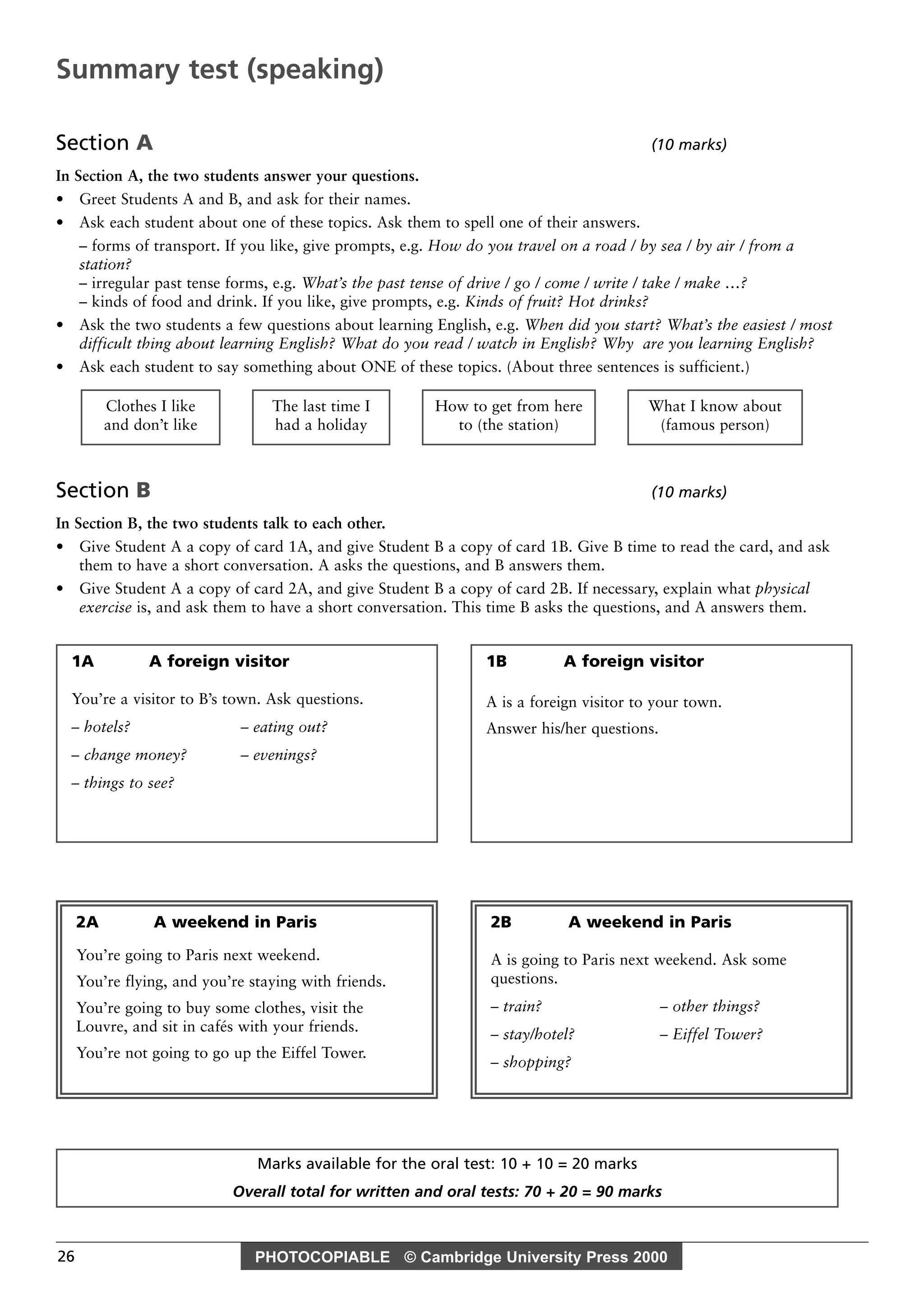 PHOTOCOPIABLE © Cambridge University Press 200026
Section A (10 marks)
In Section A, the two students answer your questions.
• Greet Students A and B, and ask for their names.
• Ask each student about one of these topics. Ask them to spell one of their answers.
– forms of transport. If you like, give prompts, e.g. How do you travel on a road / by sea / by air / from a
station?
– irregular past tense forms, e.g. What’s the past tense of drive / go / come / write / take / make …?
– kinds of food and drink. If you like, give prompts, e.g. Kinds of fruit? Hot drinks?
• Ask the two students a few questions about learning English, e.g. When did you start? What’s the easiest / most
difficult thing about learning English? What do you read / watch in English? Why are you learning English?
• Ask each student to say something about ONE of these topics. (About three sentences is sufficient.)
Section B (10 marks)
In Section B, the two students talk to each other.
• Give Student A a copy of card 1A, and give Student B a copy of card 1B. Give B time to read the card, and ask
them to have a short conversation. A asks the questions, and B answers them.
• Give Student A a copy of card 2A, and give Student B a copy of card 2B. If necessary, explain what physical
exercise is, and ask them to have a short conversation. This time B asks the questions, and A answers them.
What I know about
(famous person)
How to get from here
to (the station)
The last time I
had a holiday
Clothes I like
and don’t like
Marks available for the oral test: 10 + 10 = 20 marks
Overall total for written and oral tests: 70 + 20 = 90 marks
Summary test (speaking)
1A A foreign visitor
You’re a visitor to B’s town. Ask questions.
– hotels? – eating out?
– change money? – evenings?
– things to see?
2A A weekend in Paris
You’re going to Paris next weekend.
You’re flying, and you’re staying with friends.
You’re going to buy some clothes, visit the
Louvre, and sit in cafés with your friends.
You’re not going to go up the Eiffel Tower.
2B A weekend in Paris
A is going to Paris next weekend. Ask some
questions.
– train? – other things?
– stay/hotel? – Eiffel Tower?
– shopping?
1B A foreign visitor
A is a foreign visitor to your town.
Answer his/her questions.
 