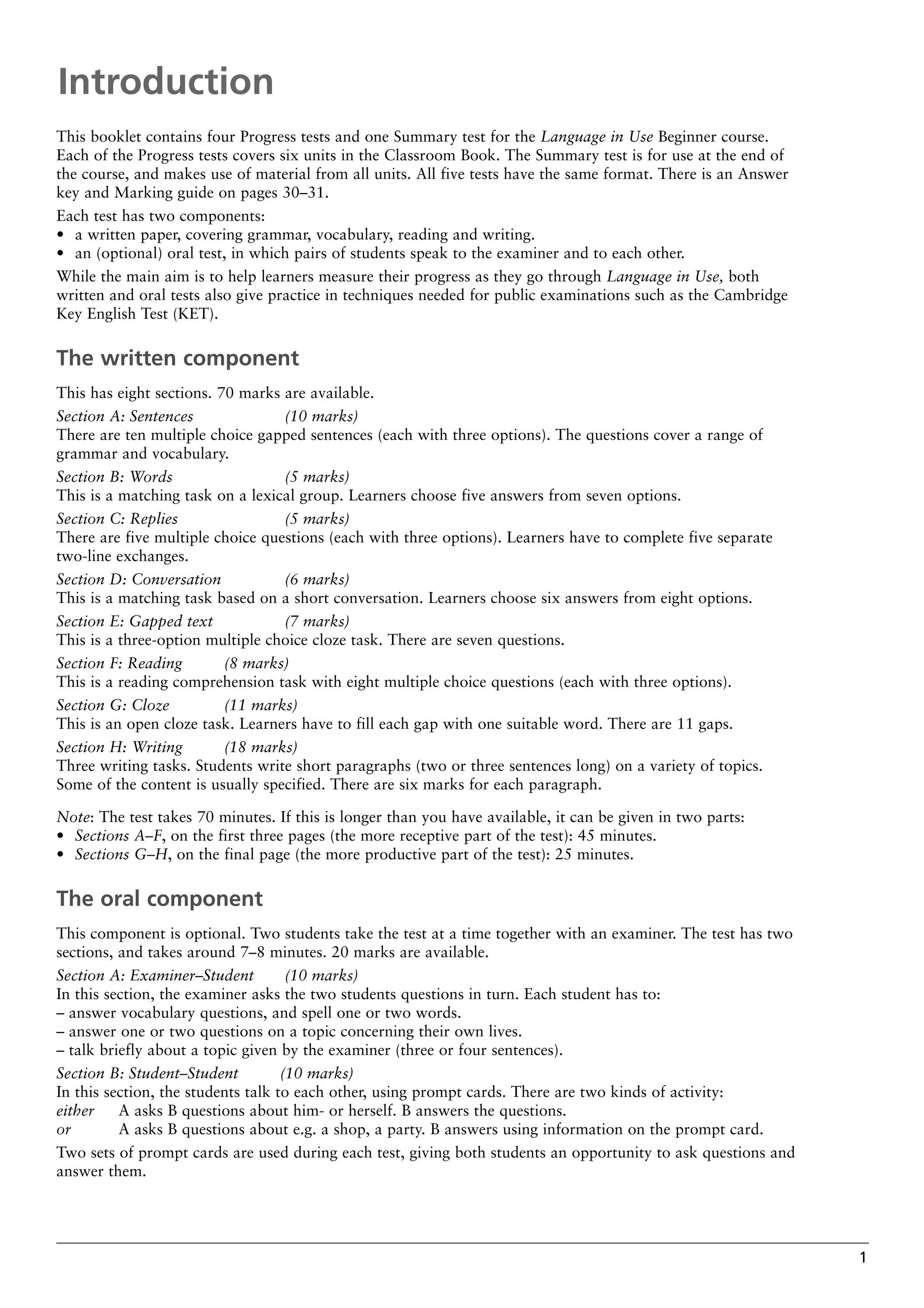 1
This booklet contains four Progress tests and one Summary test for the Language in Use Beginner course.
Each of the Progress tests covers six units in the Classroom Book. The Summary test is for use at the end of
the course, and makes use of material from all units. All five tests have the same format. There is an Answer
key and Marking guide on pages 30–31.
Each test has two components:
• a written paper, covering grammar, vocabulary, reading and writing.
• an (optional) oral test, in which pairs of students speak to the examiner and to each other.
While the main aim is to help learners measure their progress as they go through Language in Use, both
written and oral tests also give practice in techniques needed for public examinations such as the Cambridge
Key English Test (KET).
The written component
This has eight sections. 70 marks are available.
Section A: Sentences (10 marks)
There are ten multiple choice gapped sentences (each with three options). The questions cover a range of
grammar and vocabulary.
Section B: Words (5 marks)
This is a matching task on a lexical group. Learners choose five answers from seven options.
Section C: Replies (5 marks)
There are five multiple choice questions (each with three options). Learners have to complete five separate
two-line exchanges.
Section D: Conversation (6 marks)
This is a matching task based on a short conversation. Learners choose six answers from eight options.
Section E: Gapped text (7 marks)
This is a three-option multiple choice cloze task. There are seven questions.
Section F: Reading (8 marks)
This is a reading comprehension task with eight multiple choice questions (each with three options).
Section G: Cloze (11 marks)
This is an open cloze task. Learners have to fill each gap with one suitable word. There are 11 gaps.
Section H: Writing (18 marks)
Three writing tasks. Students write short paragraphs (two or three sentences long) on a variety of topics.
Some of the content is usually specified. There are six marks for each paragraph.
Note: The test takes 70 minutes. If this is longer than you have available, it can be given in two parts:
• Sections A–F, on the first three pages (the more receptive part of the test): 45 minutes.
• Sections G–H, on the final page (the more productive part of the test): 25 minutes.
The oral component
This component is optional. Two students take the test at a time together with an examiner. The test has two
sections, and takes around 7–8 minutes. 20 marks are available.
Section A: Examiner–Student (10 marks)
In this section, the examiner asks the two students questions in turn. Each student has to:
– answer vocabulary questions, and spell one or two words.
– answer one or two questions on a topic concerning their own lives.
– talk briefly about a topic given by the examiner (three or four sentences).
Section B: Student–Student (10 marks)
In this section, the students talk to each other, using prompt cards. There are two kinds of activity:
either A asks B questions about him- or herself. B answers the questions.
or A asks B questions about e.g. a shop, a party. B answers using information on the prompt card.
Two sets of prompt cards are used during each test, giving both students an opportunity to ask questions and
answer them.
Introduction
 