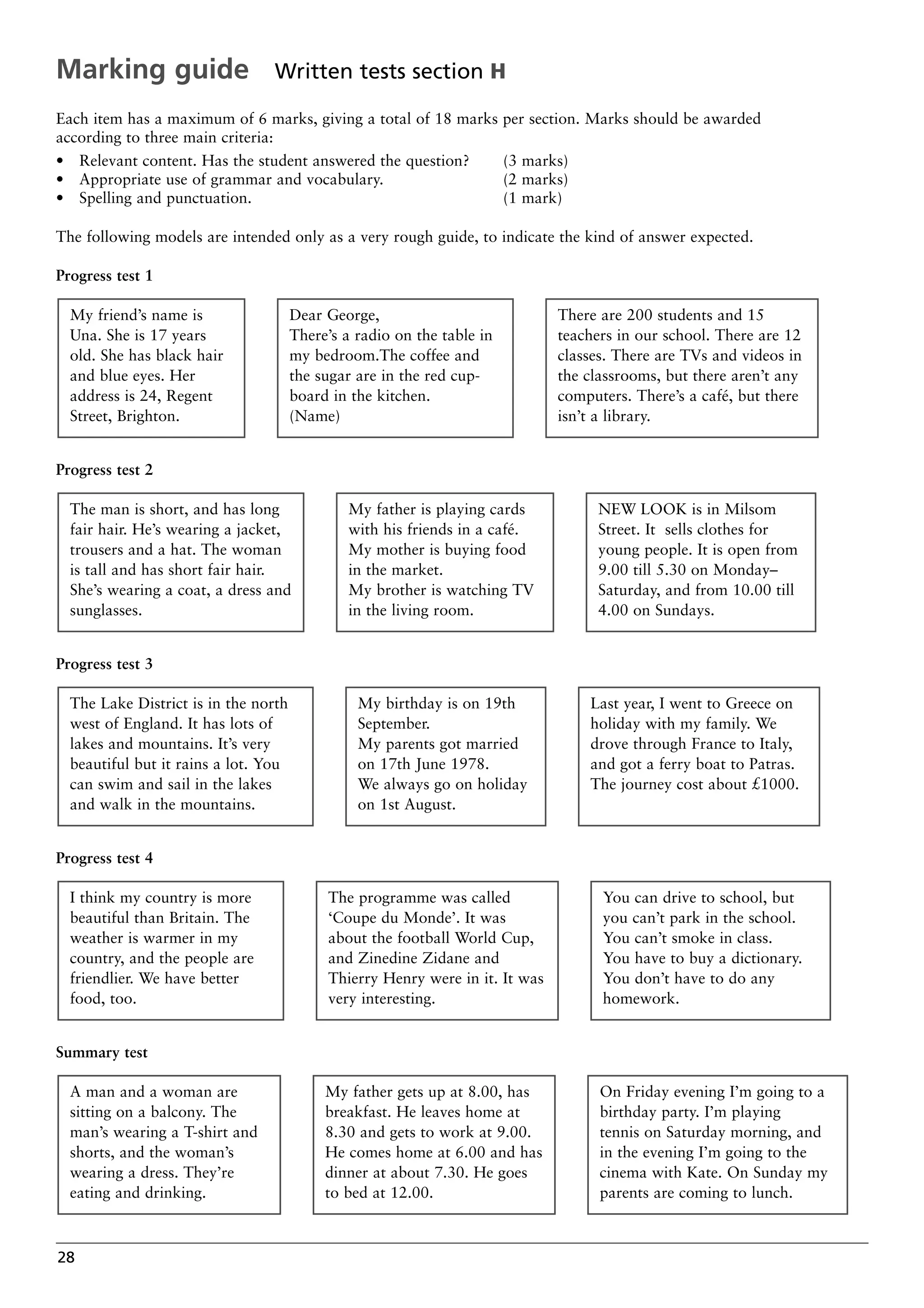 28
Each item has a maximum of 6 marks, giving a total of 18 marks per section. Marks should be awarded
according to three main criteria:
• Relevant content. Has the student answered the question? (3 marks)
• Appropriate use of grammar and vocabulary. (2 marks)
• Spelling and punctuation. (1 mark)
The following models are intended only as a very rough guide, to indicate the kind of answer expected.
Progress test 1
Progress test 2
Progress test 3
Progress test 4
Summary test
On Friday evening I’m going to a
birthday party. I’m playing
tennis on Saturday morning, and
in the evening I’m going to the
cinema with Kate. On Sunday my
parents are coming to lunch.
My father gets up at 8.00, has
breakfast. He leaves home at
8.30 and gets to work at 9.00.
He comes home at 6.00 and has
dinner at about 7.30. He goes
to bed at 12.00.
A man and a woman are
sitting on a balcony. The
man’s wearing a T-shirt and
shorts, and the woman’s
wearing a dress. They’re
eating and drinking.
You can drive to school, but
you can’t park in the school.
You can’t smoke in class.
You have to buy a dictionary.
You don’t have to do any
homework.
The programme was called
‘Coupe du Monde’. It was
about the football World Cup,
and Zinedine Zidane and
Thierry Henry were in it. It was
very interesting.
I think my country is more
beautiful than Britain. The
weather is warmer in my
country, and the people are
friendlier. We have better
food, too.
Last year, I went to Greece on
holiday with my family. We
drove through France to Italy,
and got a ferry boat to Patras.
The journey cost about £1000.
My birthday is on 19th
September.
My parents got married
on 17th June 1978.
We always go on holiday
on 1st August.
The Lake District is in the north
west of England. It has lots of
lakes and mountains. It’s very
beautiful but it rains a lot. You
can swim and sail in the lakes
and walk in the mountains.
NEW LOOK is in Milsom
Street. It sells clothes for
young people. It is open from
9.00 till 5.30 on Monday–
Saturday, and from 10.00 till
4.00 on Sundays.
My father is playing cards
with his friends in a café.
My mother is buying food
in the market.
My brother is watching TV
in the living room.
The man is short, and has long
fair hair. He’s wearing a jacket,
trousers and a hat. The woman
is tall and has short fair hair.
She’s wearing a coat, a dress and
sunglasses.
There are 200 students and 15
teachers in our school. There are 12
classes. There are TVs and videos in
the classrooms, but there aren’t any
computers. There’s a café, but there
isn’t a library.
Dear George,
There’s a radio on the table in
my bedroom.The coffee and
the sugar are in the red cup-
board in the kitchen.
(Name)
My friend’s name is
Una. She is 17 years
old. She has black hair
and blue eyes. Her
address is 24, Regent
Street, Brighton.
Marking guide Written tests section H
 