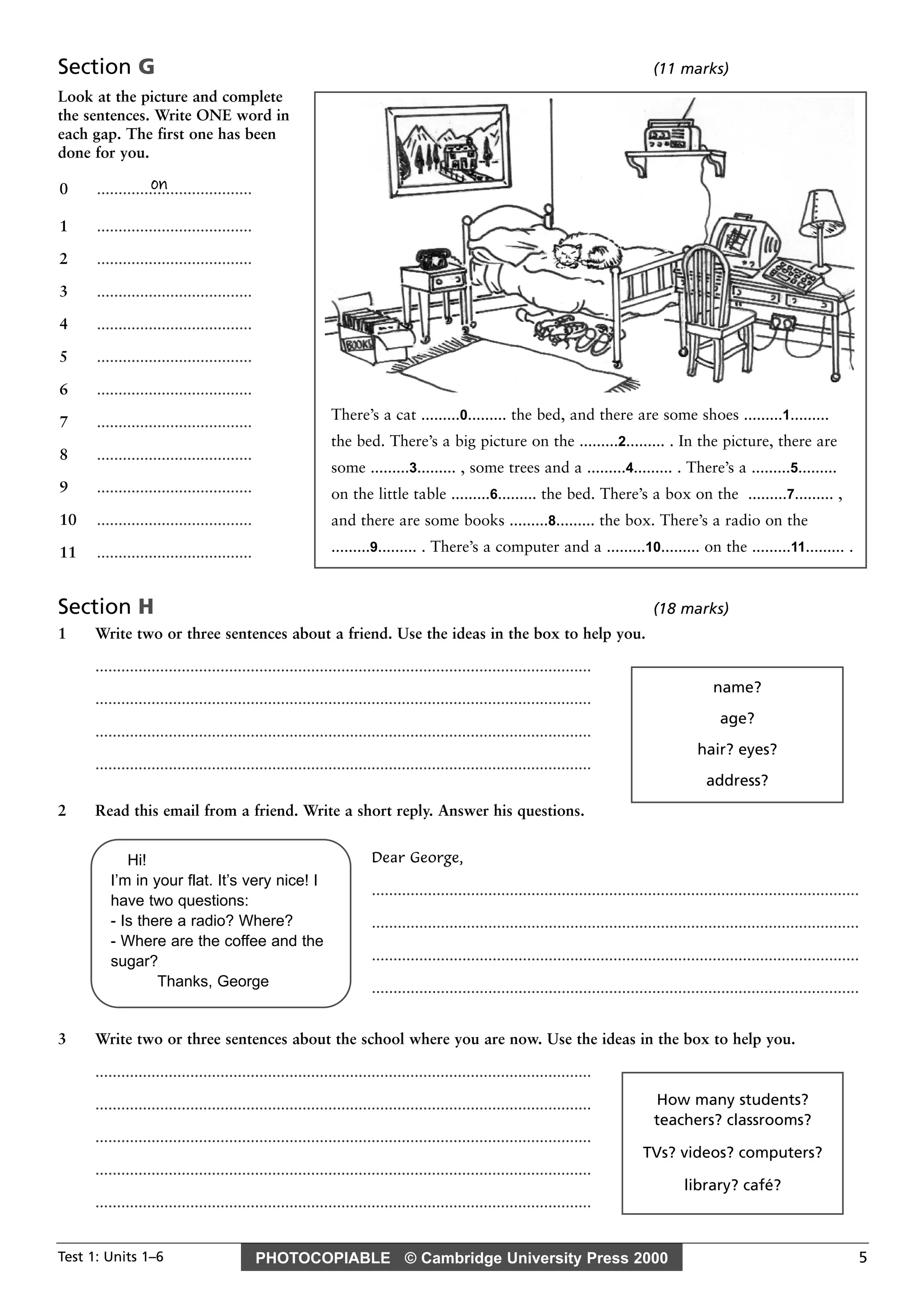 PHOTOCOPIABLE © Cambridge University Press 2000Test 1: Units 1–6 5
Section G (11 marks)
Look at the picture and complete
the sentences. Write ONE word in
each gap. The first one has been
done for you.
Section H (18 marks)
1 Write two or three sentences about a friend. Use the ideas in the box to help you.
...................................................................................................................
...................................................................................................................
...................................................................................................................
...................................................................................................................
2 Read this email from a friend. Write a short reply. Answer his questions.
Dear George,
.................................................................................................................
.................................................................................................................
.................................................................................................................
.................................................................................................................
3 Write two or three sentences about the school where you are now. Use the ideas in the box to help you.
...................................................................................................................
...................................................................................................................
...................................................................................................................
...................................................................................................................
...................................................................................................................
on0 ....................................
1 ....................................
2 ....................................
3 ....................................
4 ....................................
5 ....................................
6 ....................................
7 ....................................
8 ....................................
9 ....................................
10 ....................................
11 ....................................
name?
age?
hair? eyes?
address?
Hi!
I’m in your flat. It’s very nice! I
have two questions:
- Is there a radio? Where?
- Where are the coffee and the
sugar?
Thanks, George
How many students?
teachers? classrooms?
TVs? videos? computers?
library? café?
There’s a cat .........0......... the bed, and there are some shoes .........1.........
the bed. There’s a big picture on the .........2......... . In the picture, there are
some .........3......... , some trees and a .........4......... . There’s a .........5.........
on the little table .........6......... the bed. There’s a box on the .........7......... ,
and there are some books .........8......... the box. There’s a radio on the
.........9......... . There’s a computer and a .........10......... on the .........11......... .
 