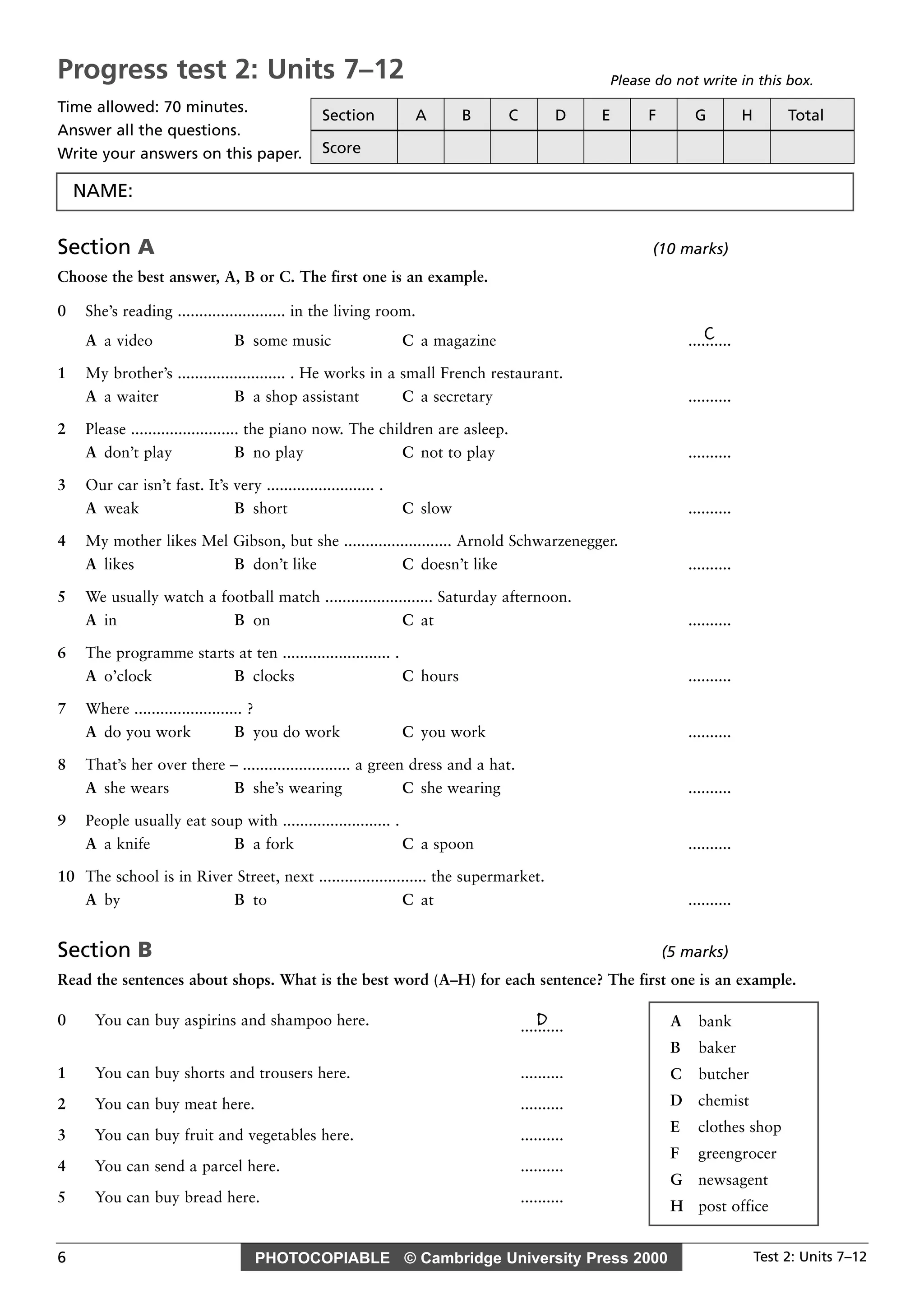 PHOTOCOPIABLE © Cambridge University Press 2000 Test 2: Units 7–126
Section A (10 marks)
Choose the best answer, A, B or C. The first one is an example.
0 She’s reading ......................... in the living room.
CA a video B some music C a magazine ..........
1 My brother’s ......................... . He works in a small French restaurant.
A a waiter B a shop assistant C a secretary ..........
2 Please ......................... the piano now. The children are asleep.
A don’t play B no play C not to play ..........
3 Our car isn’t fast. It’s very ......................... .
A weak B short C slow ..........
4 My mother likes Mel Gibson, but she ......................... Arnold Schwarzenegger.
A likes B don’t like C doesn’t like ..........
5 We usually watch a football match ......................... Saturday afternoon.
A in B on C at ..........
6 The programme starts at ten ......................... .
A o’clock B clocks C hours ..........
7 Where ......................... ?
A do you work B you do work C you work ..........
8 That’s her over there – ......................... a green dress and a hat.
A she wears B she’s wearing C she wearing ..........
9 People usually eat soup with ......................... .
A a knife B a fork C a spoon ..........
10 The school is in River Street, next ......................... the supermarket.
A by B to C at ..........
Section B (5 marks)
Read the sentences about shops. What is the best word (A–H) for each sentence? The first one is an example.
0 You can buy aspirins and shampoo here. D..........
1 You can buy shorts and trousers here. ..........
2 You can buy meat here. ..........
3 You can buy fruit and vegetables here. ..........
4 You can send a parcel here. ..........
5 You can buy bread here. ..........
A bank
B baker
C butcher
D chemist
E clothes shop
F greengrocer
G newsagent
H post office
Progress test 2: Units 7–12
Time allowed: 70 minutes.
Answer all the questions.
Write your answers on this paper.
Please do not write in this box.
Section A B C D E F G H Total
Score
NAME:
 