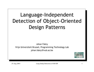 Language-Independent
 Detection of Object-Oriented
       Design Patterns


                           Johan Fabry
    Vrije Universiteit Brussel, Programming Technology Lab
                     johan.fabry@vub.ac.be




25 Aug 2003              Lang-Indep Detection of OO DP       1
 