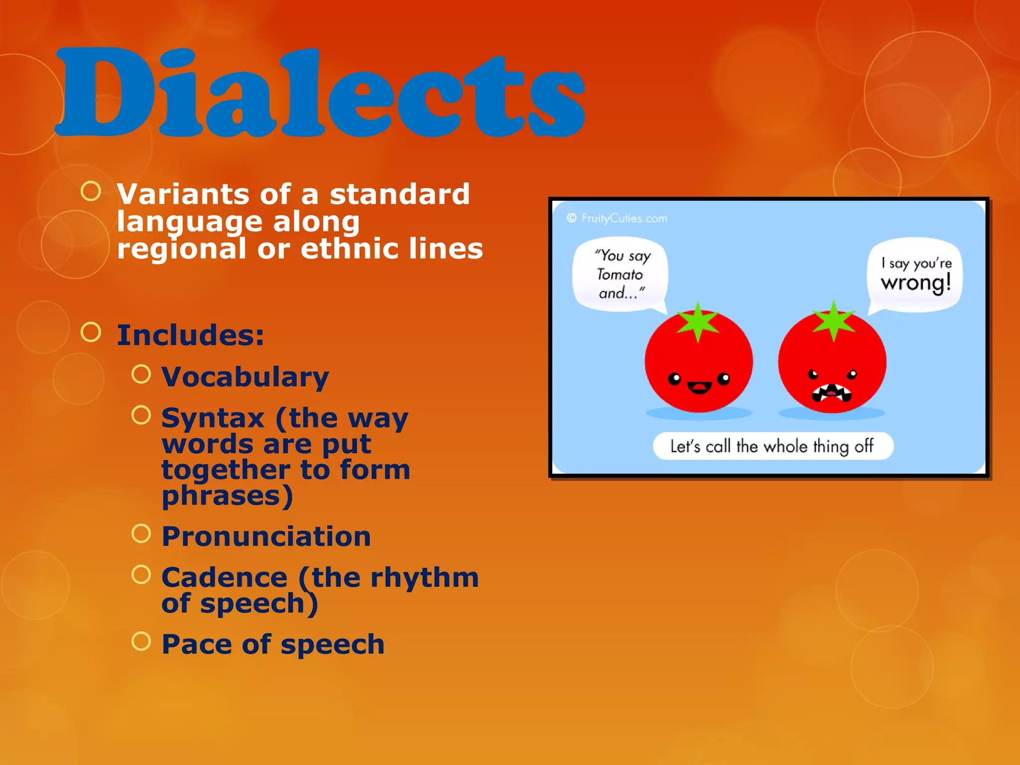 Dialects
 Variants of a standard
language along
regional or ethnic lines
 Includes:
 Vocabulary
 Syntax (the way
words are put
together to form
phrases)
 Pronunciation
 Cadence (the rhythm
of speech)
 Pace of speech
 