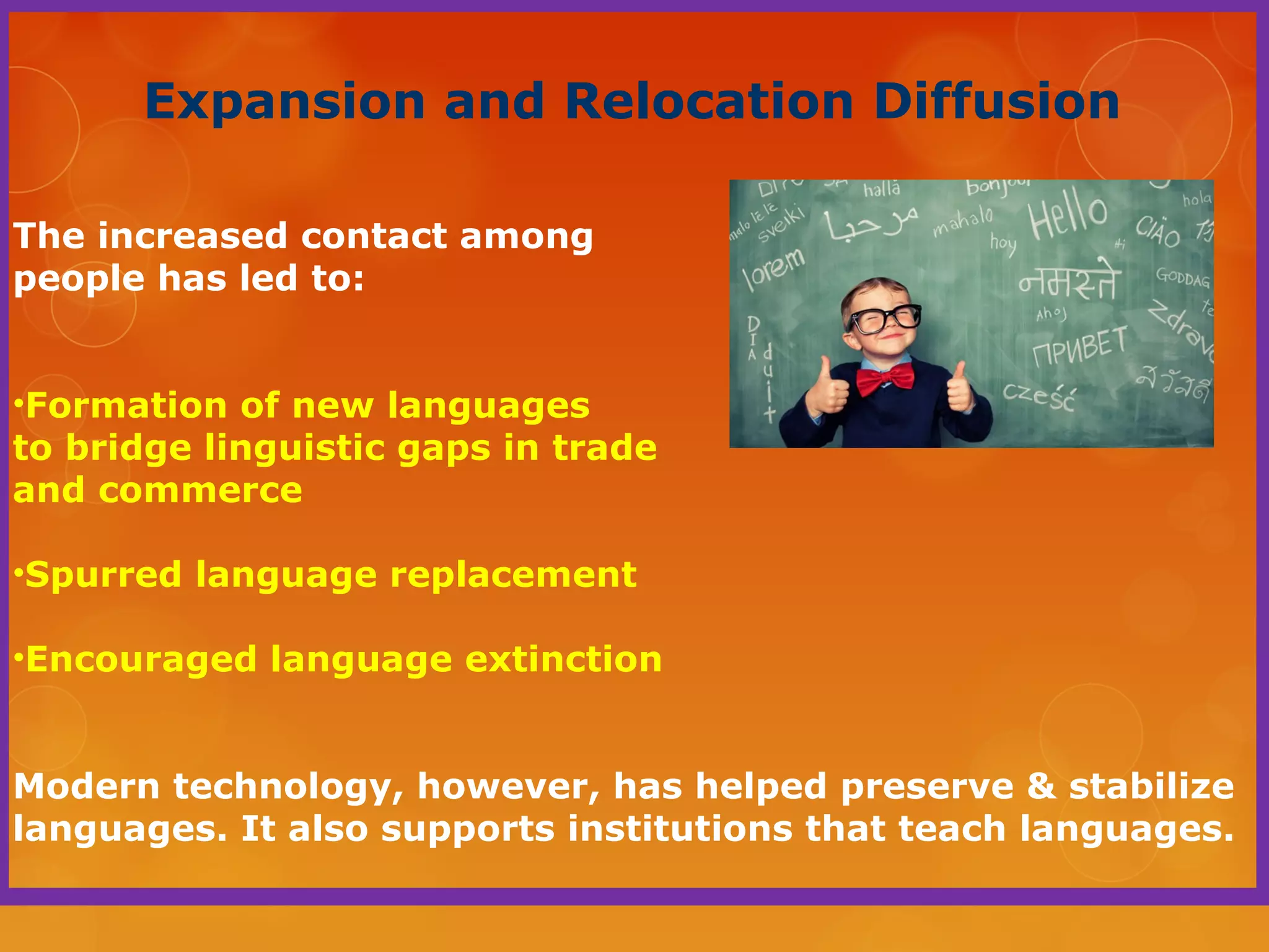 Expansion and Relocation Diffusion
The increased contact among
people has led to:
•Formation of new languages
to bridge linguistic gaps in trade
and commerce
•Spurred language replacement
•Encouraged language extinction
Modern technology, however, has helped preserve & stabilize
languages. It also supports institutions that teach languages.
 