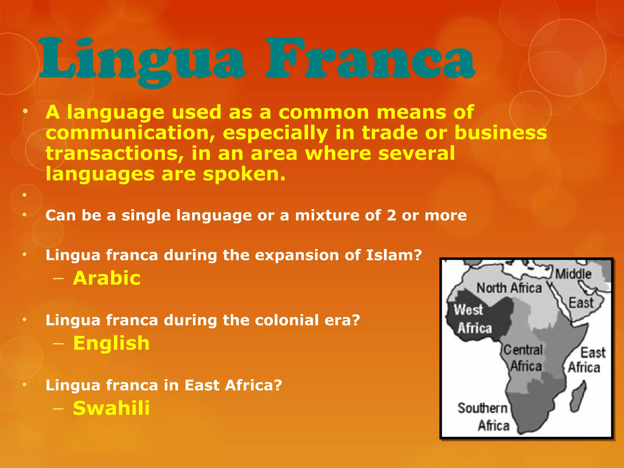 Lingua Franca
• A language used as a common means of
communication, especially in trade or business
transactions, in an area where several
languages are spoken.
•
• Can be a single language or a mixture of 2 or more
• Lingua franca during the expansion of Islam?
– Arabic
• Lingua franca during the colonial era?
– English
• Lingua franca in East Africa?
– Swahili
 