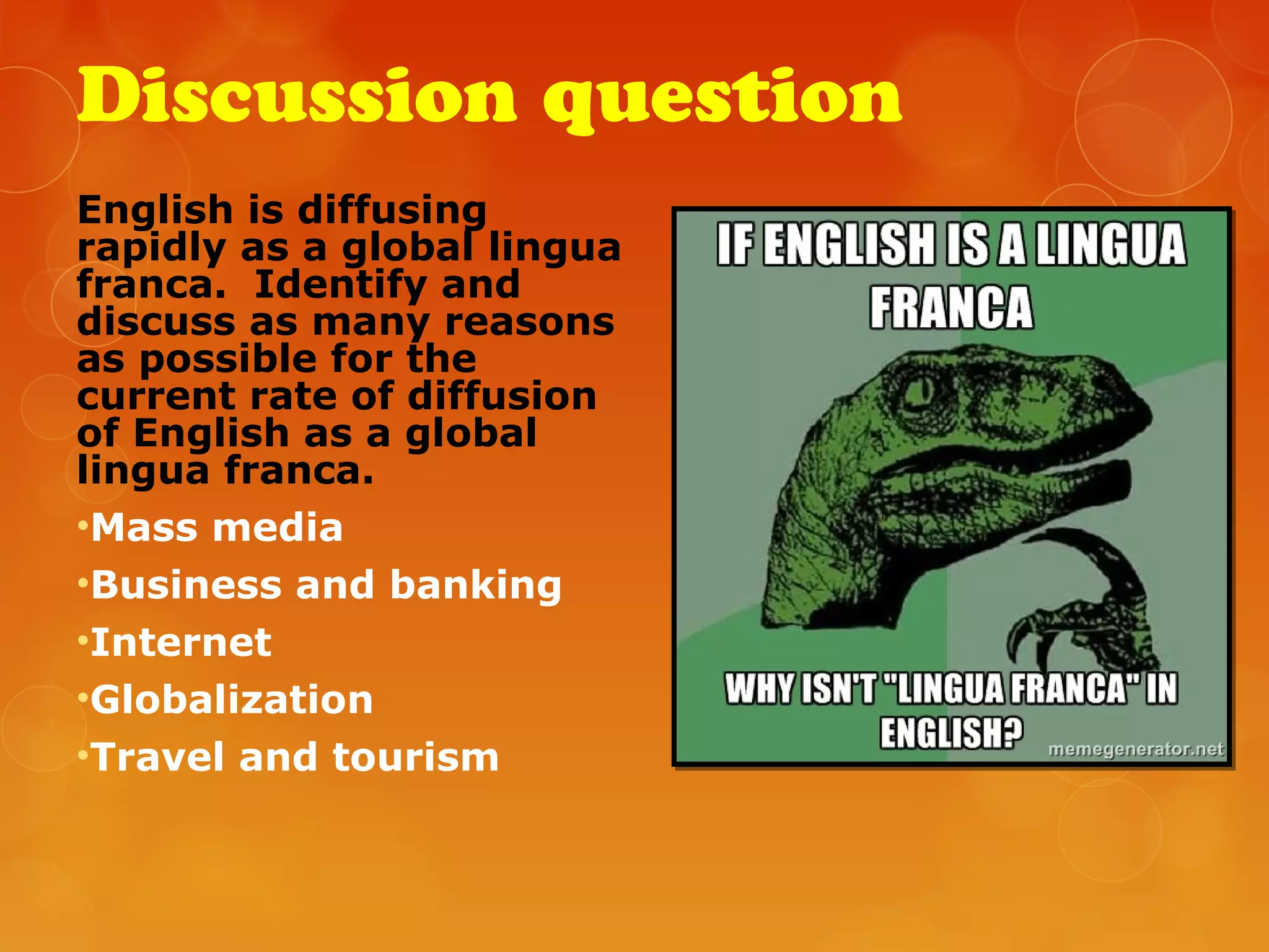Discussion question
English is diffusing
rapidly as a global lingua
franca. Identify and
discuss as many reasons
as possible for the
current rate of diffusion
of English as a global
lingua franca.
•Mass media
•Business and banking
•Internet
•Globalization
•Travel and tourism
 