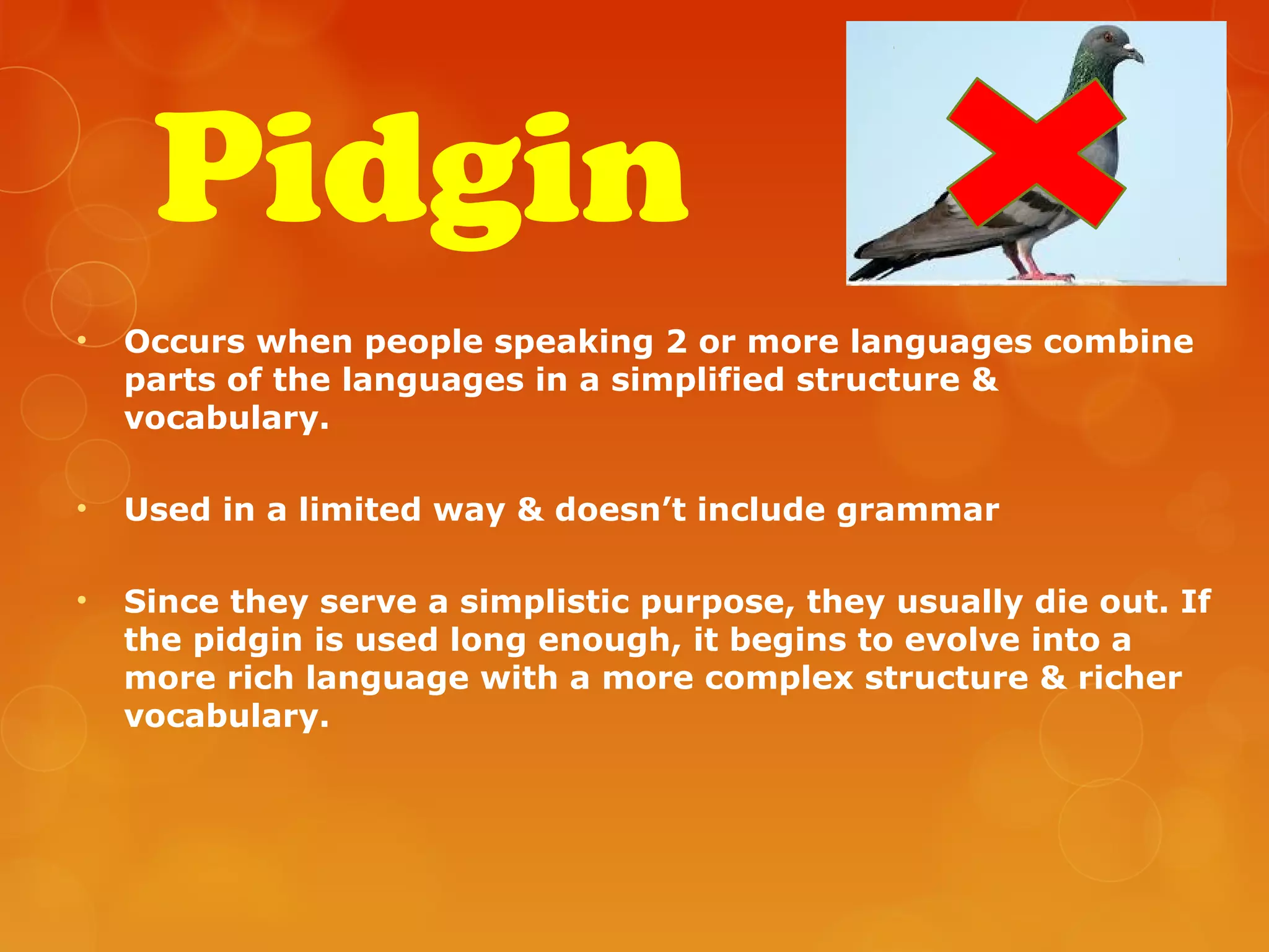 Pidgin
• Occurs when people speaking 2 or more languages combine
parts of the languages in a simplified structure &
vocabulary.
• Used in a limited way & doesn’t include grammar
• Since they serve a simplistic purpose, they usually die out. If
the pidgin is used long enough, it begins to evolve into a
more rich language with a more complex structure & richer
vocabulary.
 