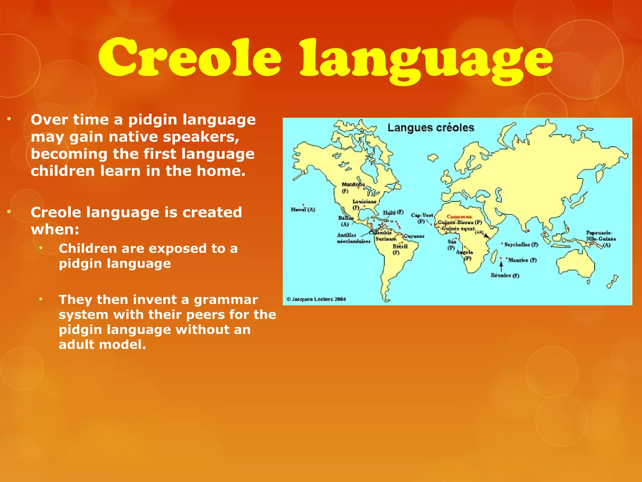Creole language
• Over time a pidgin language
may gain native speakers,
becoming the first language
children learn in the home.
• Creole language is created
when:
• Children are exposed to a
pidgin language
• They then invent a grammar
system with their peers for the
pidgin language without an
adult model.
 