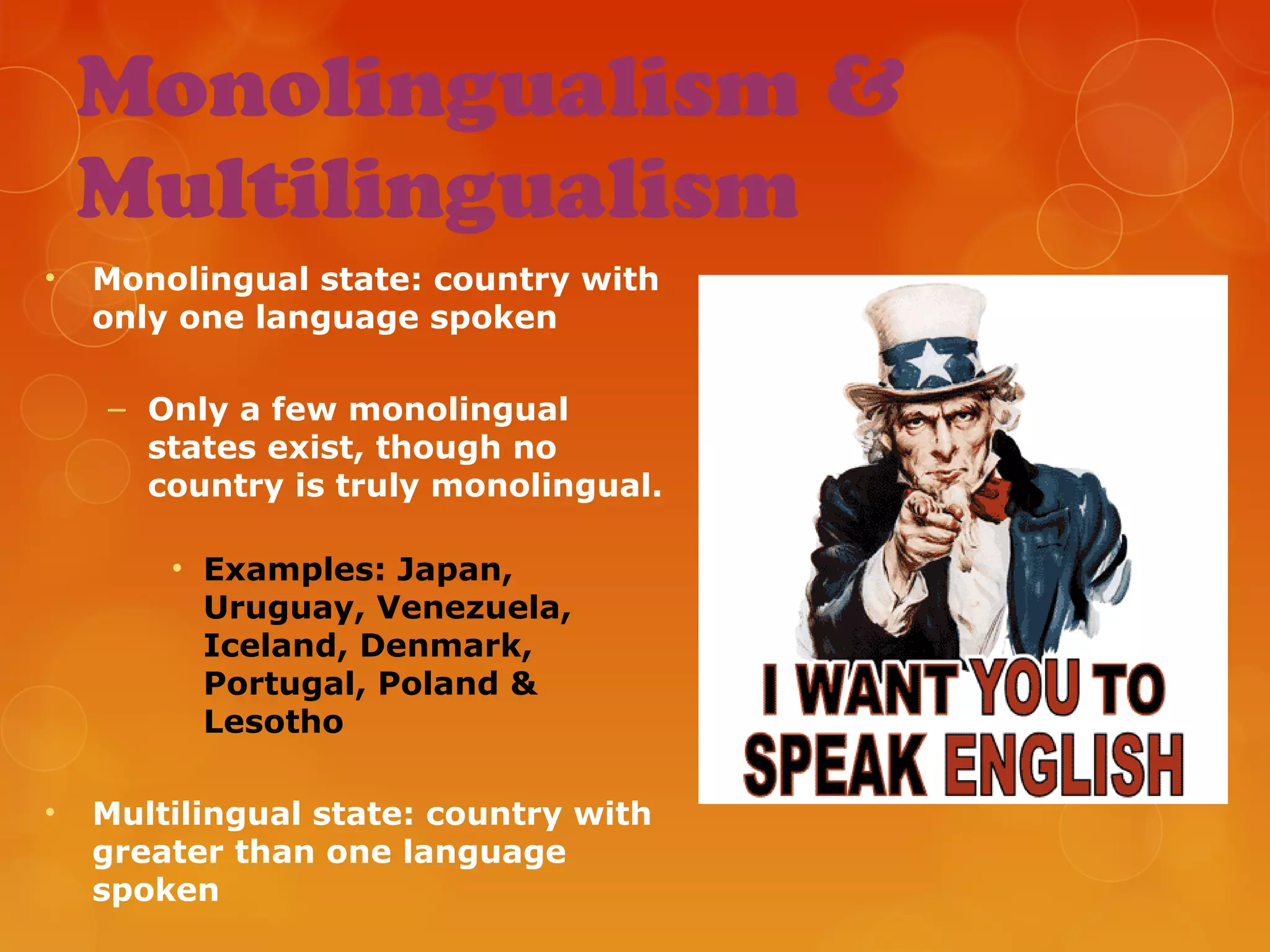 Monolingualism &
Multilingualism
• Monolingual state: country with
only one language spoken
– Only a few monolingual
states exist, though no
country is truly monolingual.
• Examples: Japan,
Uruguay, Venezuela,
Iceland, Denmark,
Portugal, Poland &
Lesotho
• Multilingual state: country with
greater than one language
spoken
 