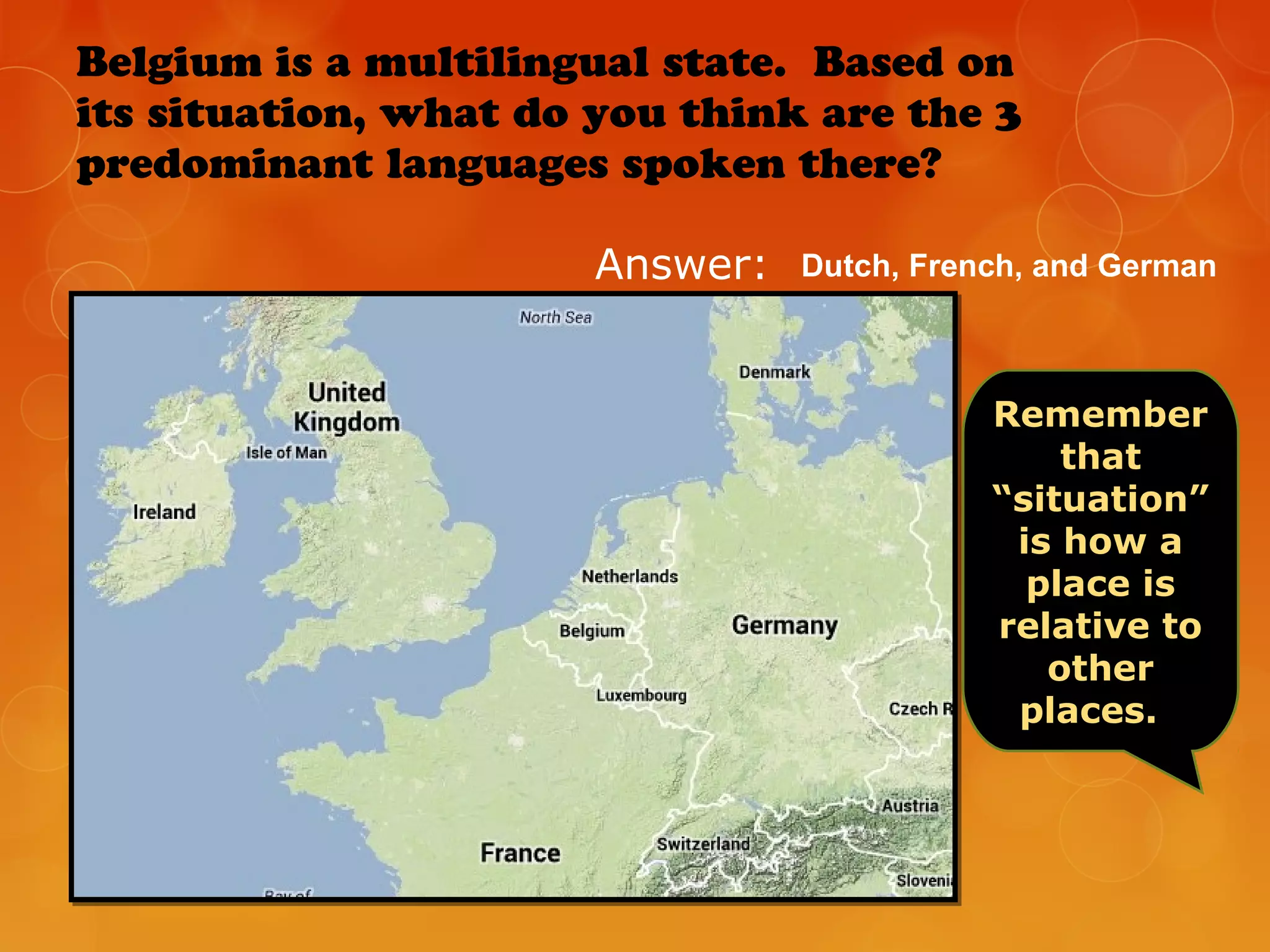 Belgium is a multilingual state. Based on
its situation, what do you think are the 3
predominant languages spoken there?
Answer:
Remember
that
“situation”
is how a
place is
relative to
other
places.
Dutch, French, and German
 