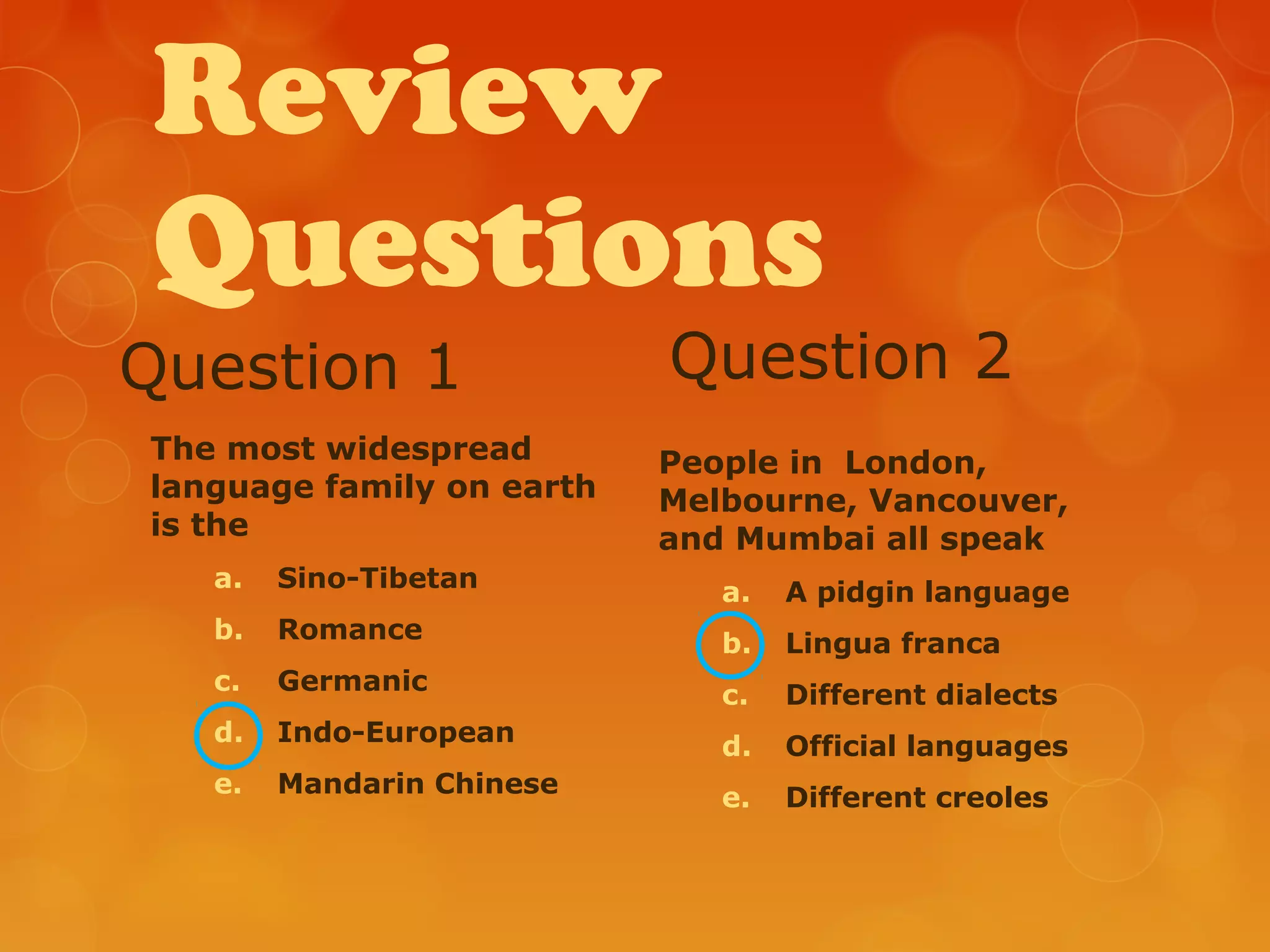 Review
Questions
Question 1
The most widespread
language family on earth
is the
a. Sino-Tibetan
b. Romance
c. Germanic
d. Indo-European
e. Mandarin Chinese
Question 2
People in London,
Melbourne, Vancouver,
and Mumbai all speak
a. A pidgin language
b. Lingua franca
c. Different dialects
d. Official languages
e. Different creoles
 