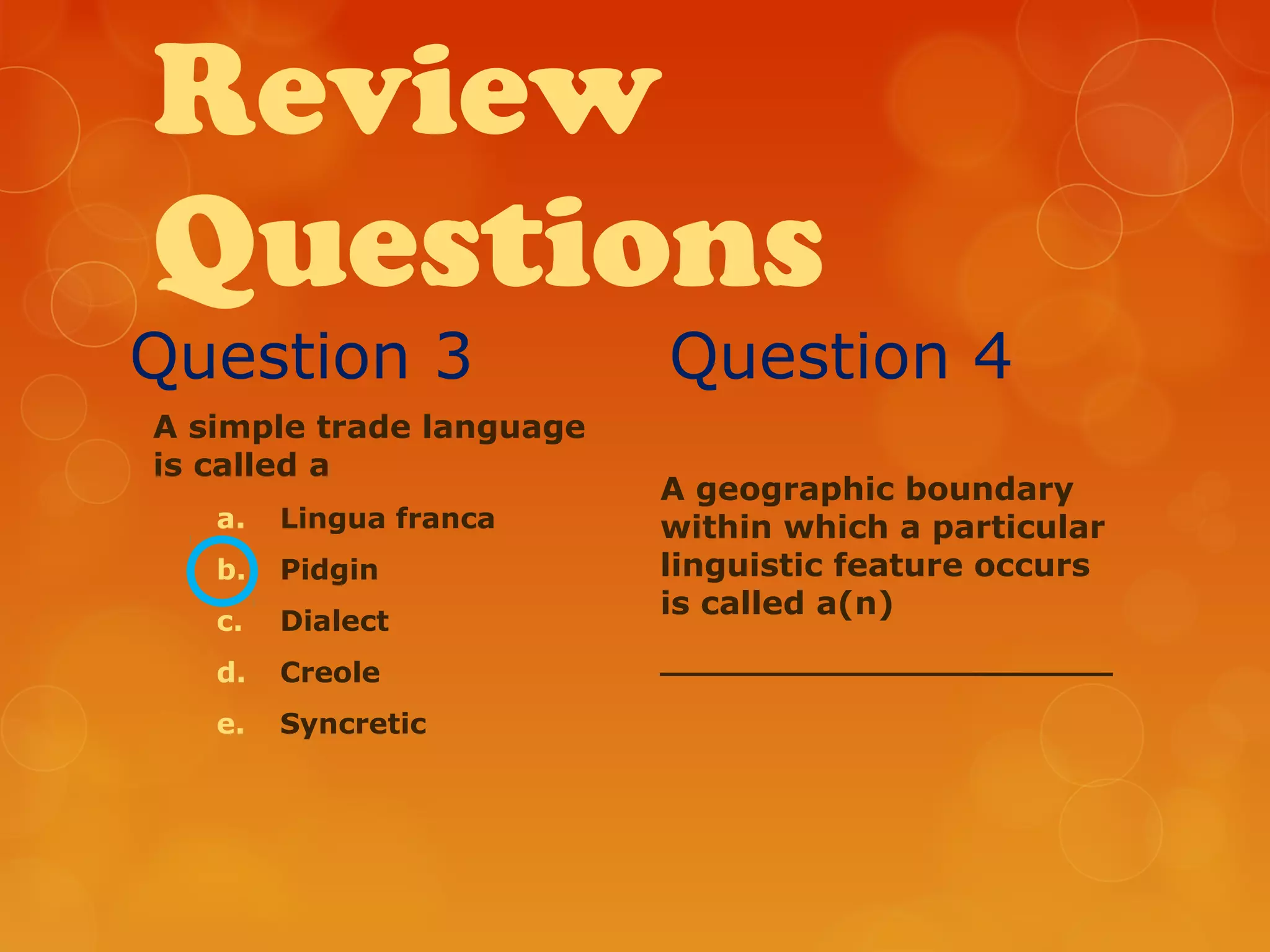 Review
Questions
Question 3
A simple trade language
is called a
a. Lingua franca
b. Pidgin
c. Dialect
d. Creole
e. Syncretic
Question 4
A geographic boundary
within which a particular
linguistic feature occurs
is called a(n)
____________________
 