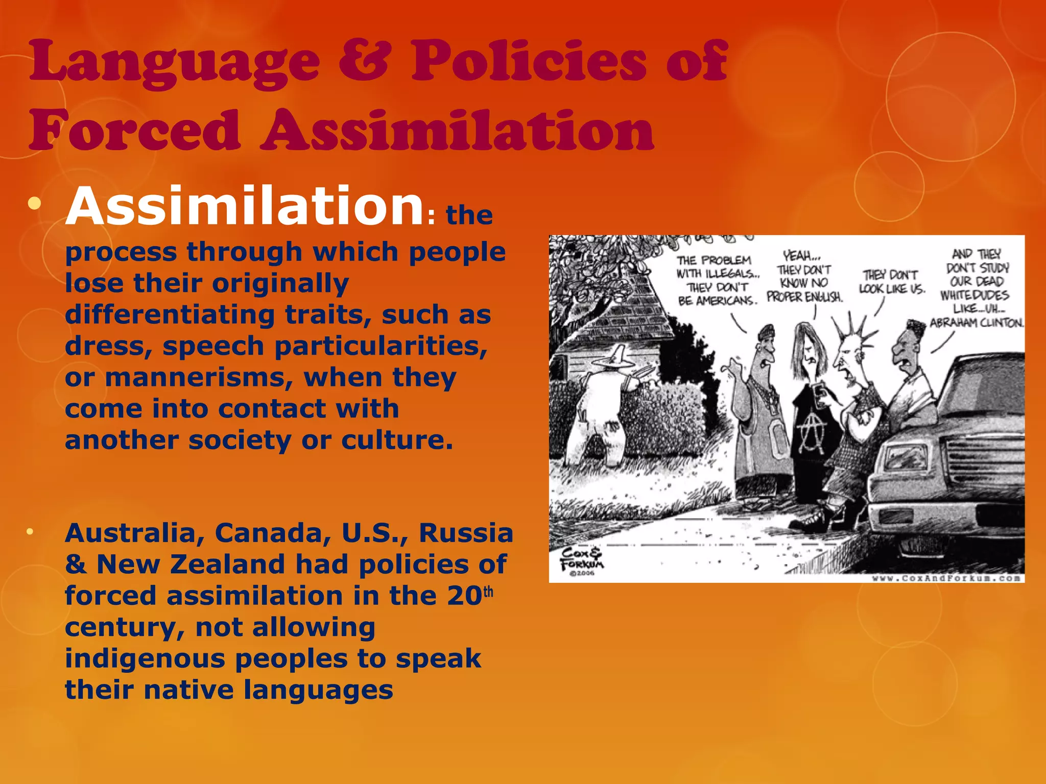 Language & Policies of
Forced Assimilation
• Assimilation: the
process through which people
lose their originally
differentiating traits, such as
dress, speech particularities,
or mannerisms, when they
come into contact with
another society or culture.
• Australia, Canada, U.S., Russia
& New Zealand had policies of
forced assimilation in the 20th
century, not allowing
indigenous peoples to speak
their native languages
 