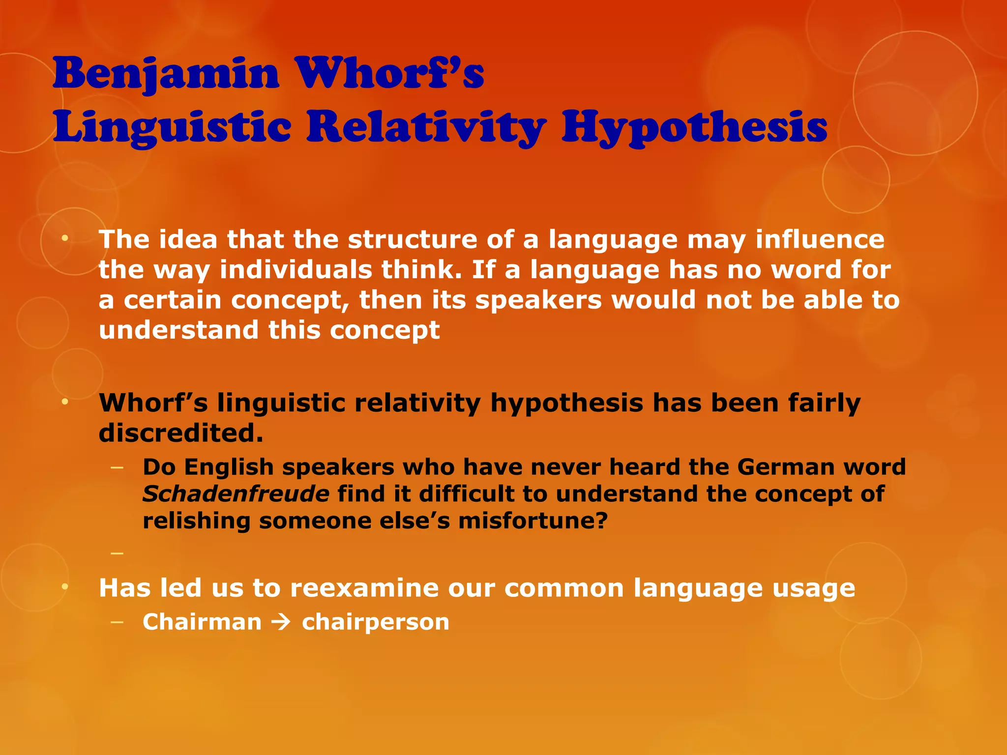 Benjamin Whorf’s
Linguistic Relativity Hypothesis
• The idea that the structure of a language may influence
the way individuals think. If a language has no word for
a certain concept, then its speakers would not be able to
understand this concept
• Whorf’s linguistic relativity hypothesis has been fairly
discredited.
– Do English speakers who have never heard the German word
Schadenfreude find it difficult to understand the concept of
relishing someone else’s misfortune?
–
• Has led us to reexamine our common language usage
– Chairman  chairperson
 